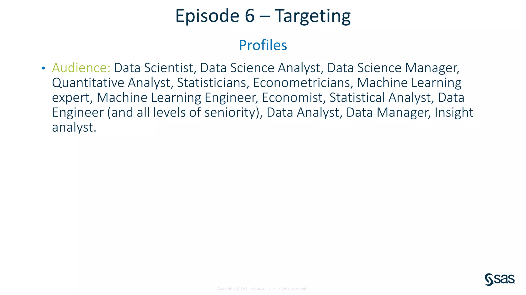 Copyright © SAS Institute Inc. All rights reserved.
Episode 6 – Targeting
Profiles
• Audience: Data Scientist, Data Science Analyst, Data Science Manager,
Quantitative Analyst, Statisticians, Econometricians, Machine Learning
expert, Machine Learning Engineer, Economist, Statistical Analyst, Data
Engineer (and all levels of seniority), Data Analyst, Data Manager, Insight
analyst.
 