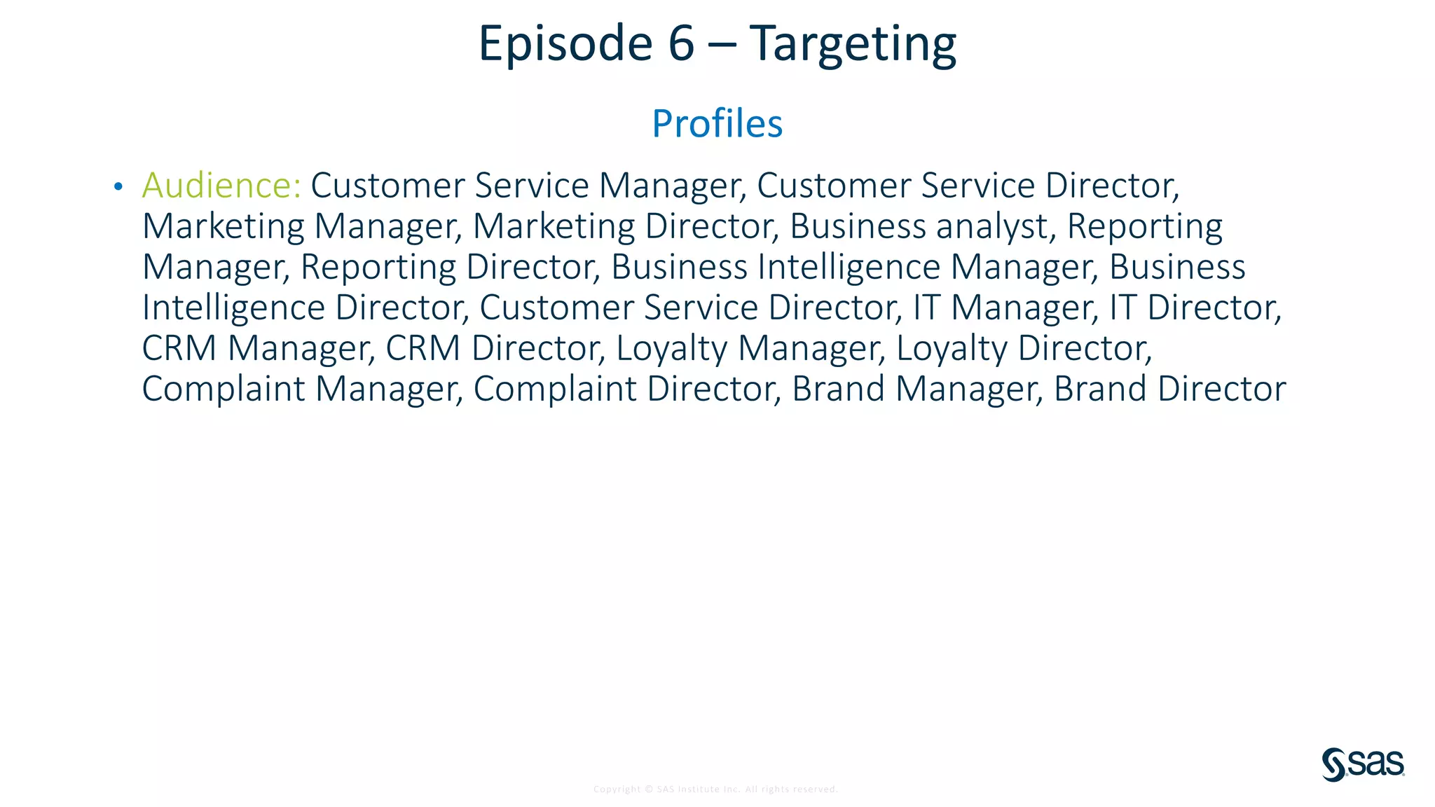 Copyright © SAS Institute Inc. All rights reserved.
Episode 6 – Targeting
Profiles
• Audience: Customer Service Manager, Customer Service Director,
Marketing Manager, Marketing Director, Business analyst, Reporting
Manager, Reporting Director, Business Intelligence Manager, Business
Intelligence Director, Customer Service Director, IT Manager, IT Director,
CRM Manager, CRM Director, Loyalty Manager, Loyalty Director,
Complaint Manager, Complaint Director, Brand Manager, Brand Director
 