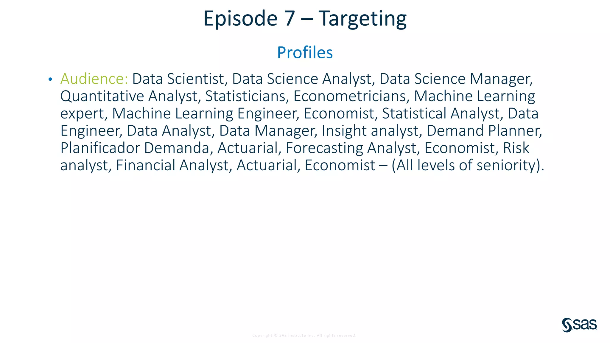 Copyright © SAS Institute Inc. All rights reserved.
Episode 7 – Targeting
Profiles
• Audience: Data Scientist, Data Science Analyst, Data Science Manager,
Quantitative Analyst, Statisticians, Econometricians, Machine Learning
expert, Machine Learning Engineer, Economist, Statistical Analyst, Data
Engineer, Data Analyst, Data Manager, Insight analyst, Demand Planner,
Planificador Demanda, Actuarial, Forecasting Analyst, Economist, Risk
analyst, Financial Analyst, Actuarial, Economist – (All levels of seniority).
 