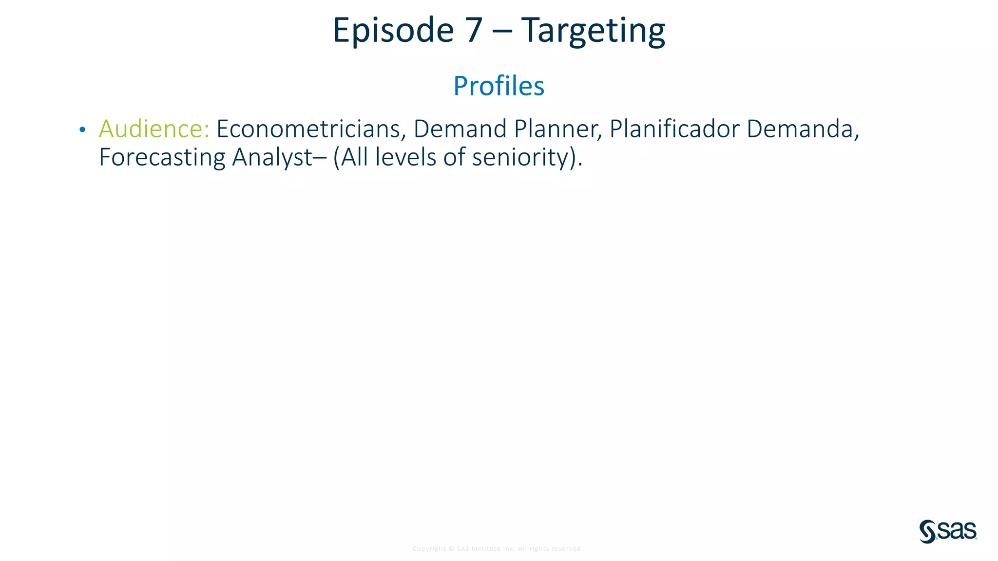 Copyright © SAS Institute Inc. All rights reserved.
Episode 7 – Targeting
Profiles
• Audience: Econometricians, Demand Planner, Planificador Demanda,
Forecasting Analyst– (All levels of seniority).
 