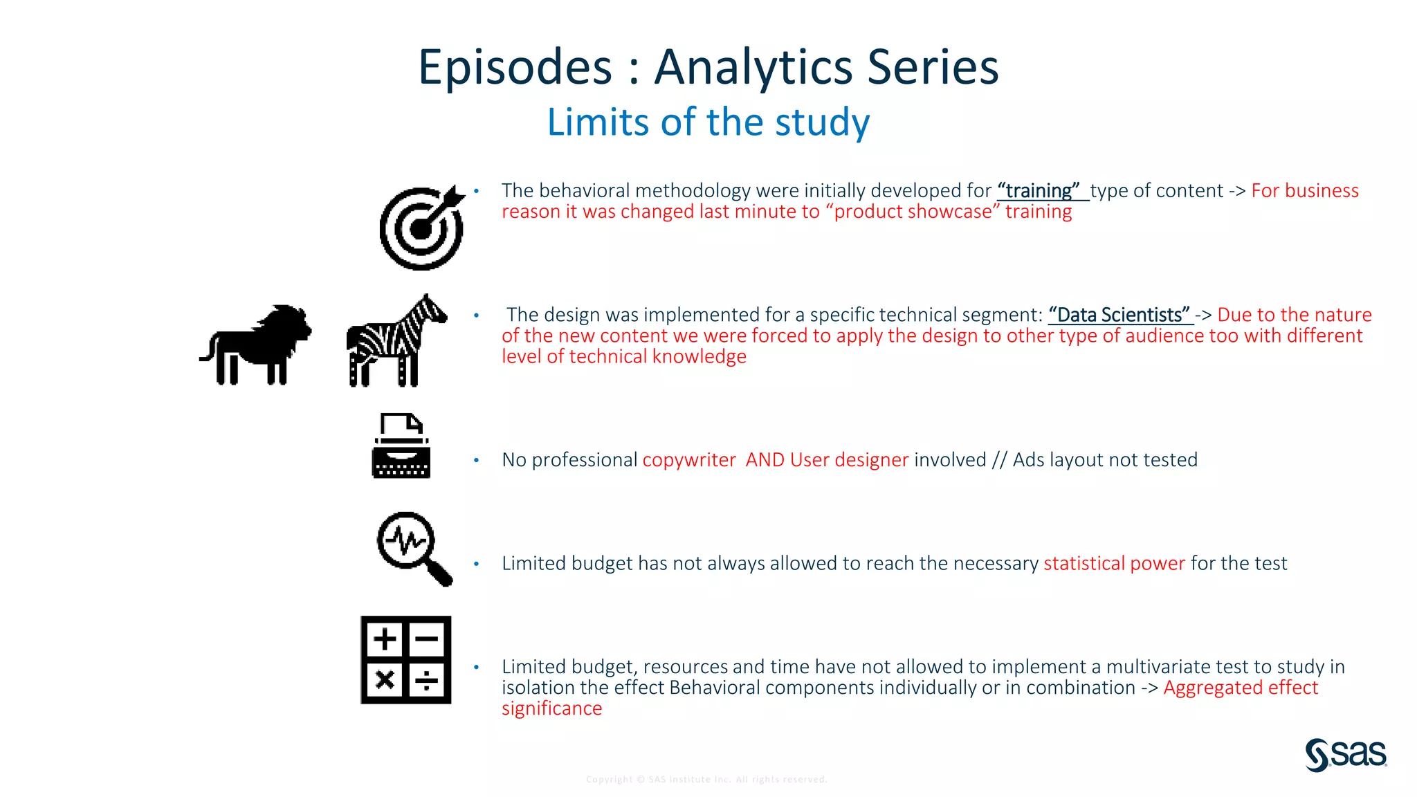 Copyright © SAS Institute Inc. All rights reserved.
Episodes : Analytics Series
Limits of the study
• The behavioral methodology were initially developed for “training” type of content -> For business
reason it was changed last minute to “product showcase” training
• The design was implemented for a specific technical segment: “Data Scientists” -> Due to the nature
of the new content we were forced to apply the design to other type of audience too with different
level of technical knowledge
• No professional copywriter AND User designer involved // Ads layout not tested
• Limited budget has not always allowed to reach the necessary statistical power for the test
• Limited budget, resources and time have not allowed to implement a multivariate test to study in
isolation the effect Behavioral components individually or in combination -> Aggregated effect
significance
 