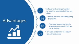 • Behavior and working of a system
can easily be understood without any
effort.
Advantages
01
• Results are more accurate by using
this model.
02
• This model requires less cost for
development as cost of resources
can be minimal.
03
• It focuses on behavior of a system
rather than theories.
04
 