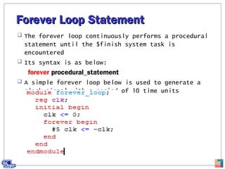 Forever Loop StatementForever Loop Statement
 The forever loop continuously performs a procedural
statement until the $finish system task is
encountered
 Its syntax is as below:
forever procedural_statement
 A simple forever loop below is used to generate a
clock signal with a period of 10 time units
53
 