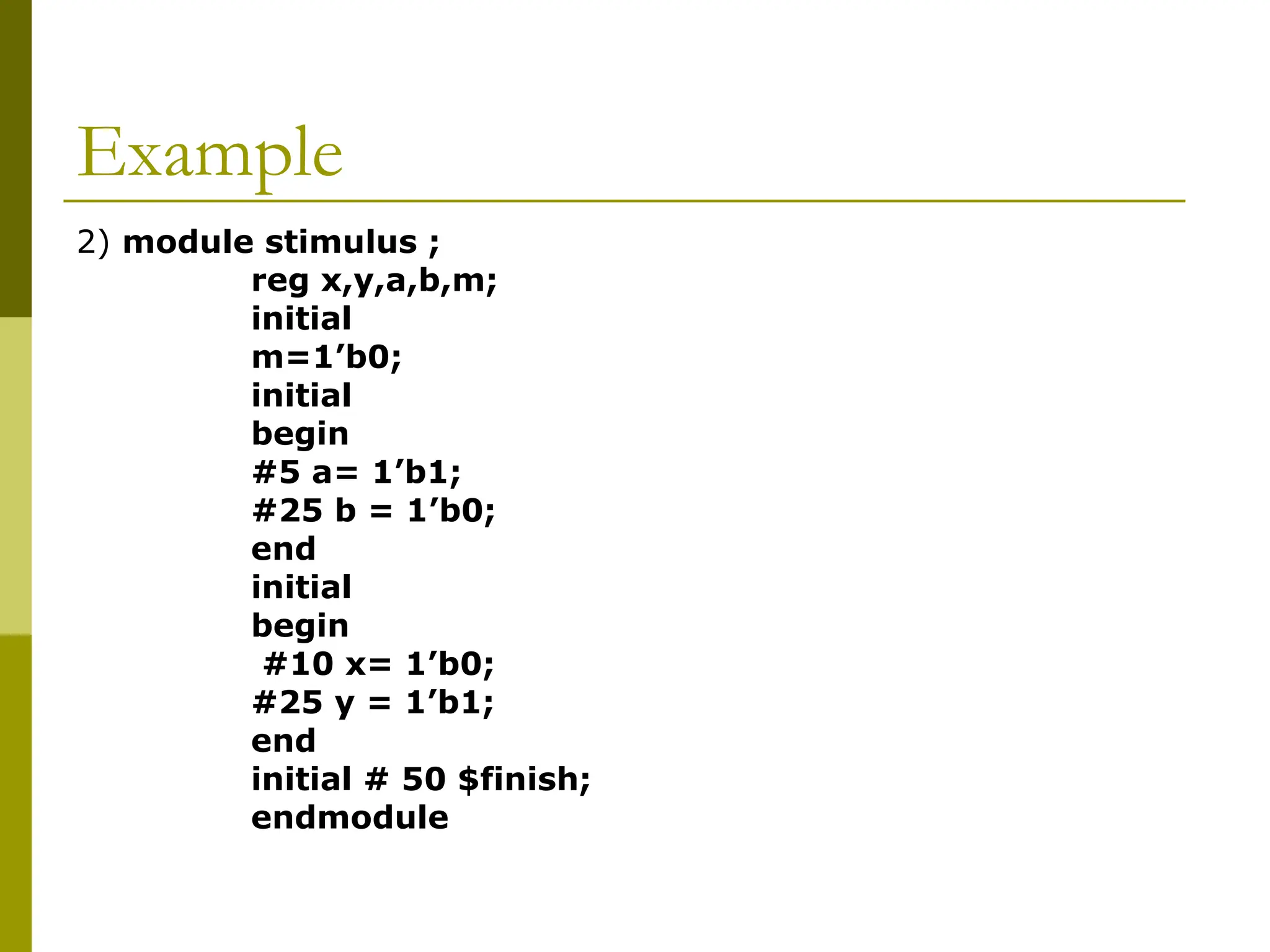 Example
2) module stimulus ;
reg x,y,a,b,m;
initial
m=1’b0;
initial
begin
#5 a= 1’b1;
#25 b = 1’b0;
end
initial
begin
#10 x= 1’b0;
#25 y = 1’b1;
end
initial # 50 $finish;
endmodule
 