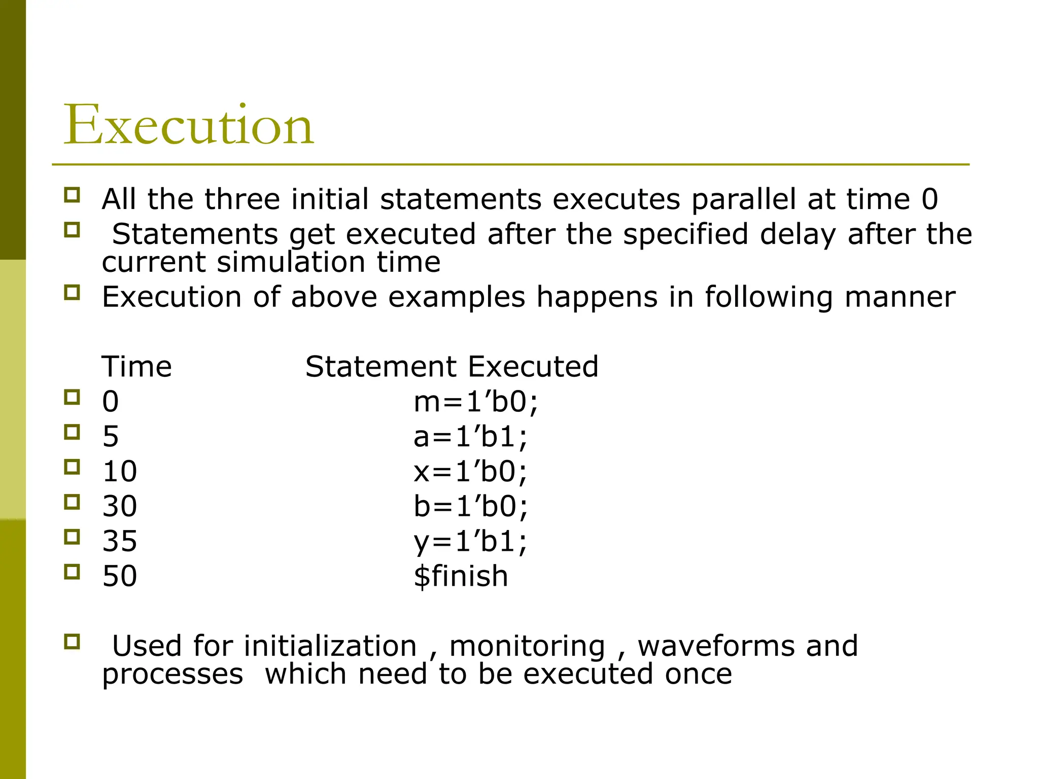 Execution
 All the three initial statements executes parallel at time 0
 Statements get executed after the specified delay after the
current simulation time
 Execution of above examples happens in following manner
Time Statement Executed
 0 m=1’b0;
 5 a=1’b1;
 10 x=1’b0;
 30 b=1’b0;
 35 y=1’b1;
 50 $finish
 Used for initialization , monitoring , waveforms and
processes which need to be executed once
 