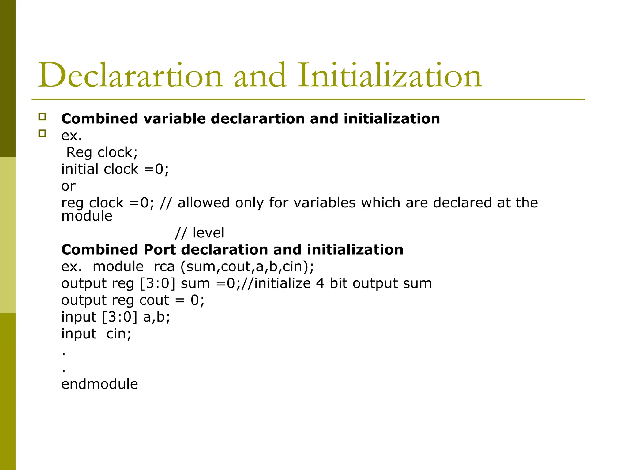 Declarartion and Initialization
 Combined variable declarartion and initialization
 ex.
Reg clock;
initial clock =0;
or
reg clock =0; // allowed only for variables which are declared at the
module
// level
Combined Port declaration and initialization
ex. module rca (sum,cout,a,b,cin);
output reg [3:0] sum =0;//initialize 4 bit output sum
output reg cout = 0;
input [3:0] a,b;
input cin;
.
.
endmodule
 