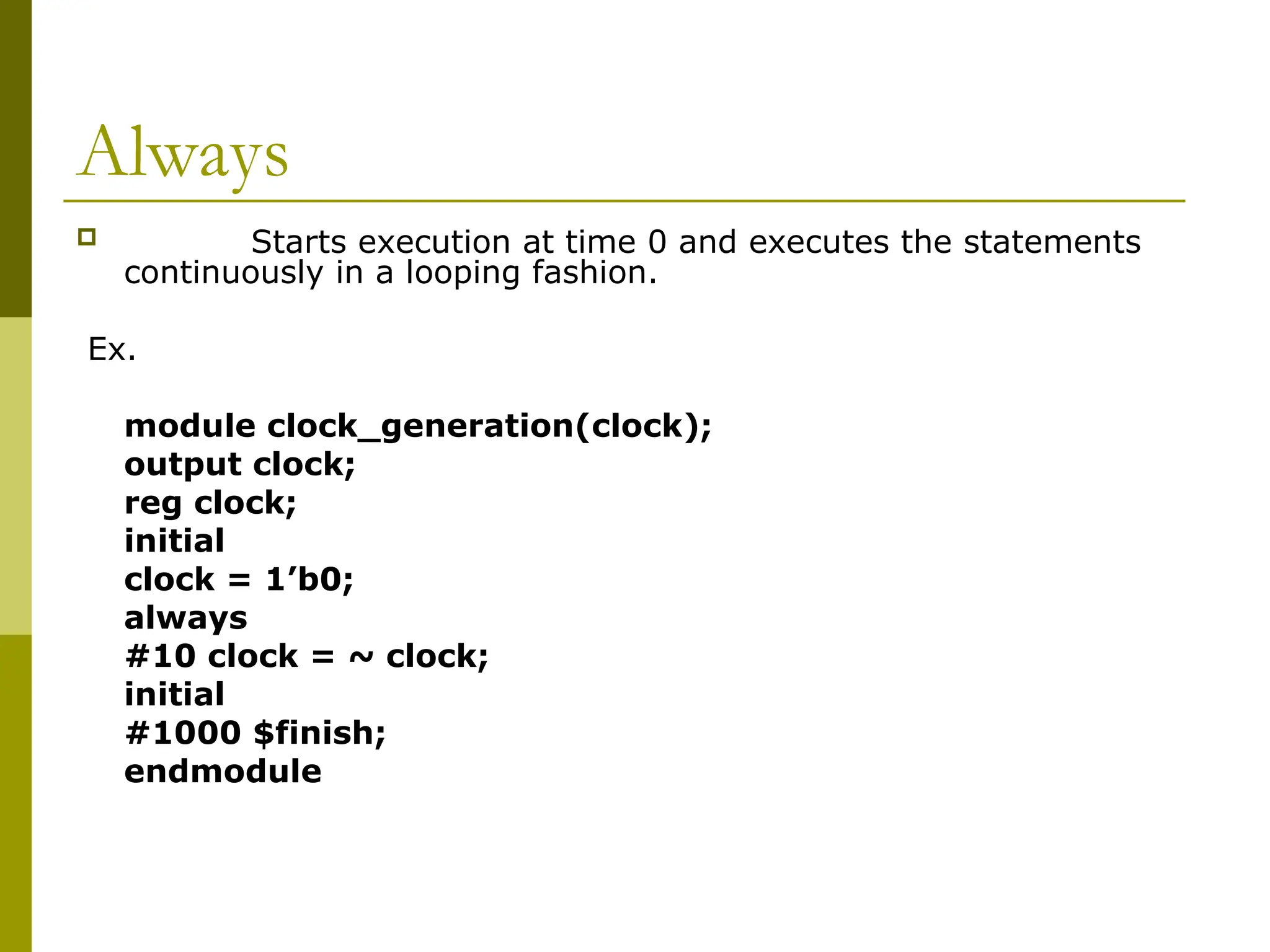 Always
 Starts execution at time 0 and executes the statements
continuously in a looping fashion.
Ex.
module clock_generation(clock);
output clock;
reg clock;
initial
clock = 1’b0;
always
#10 clock = ~ clock;
initial
#1000 $finish;
endmodule
 