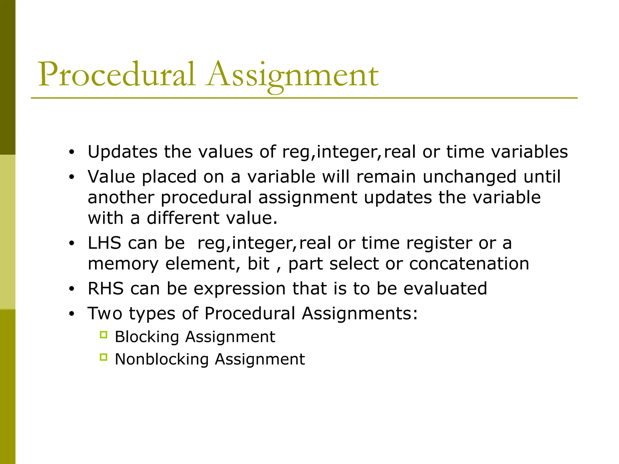 Procedural Assignment
• Updates the values of reg,integer,real or time variables
• Value placed on a variable will remain unchanged until
another procedural assignment updates the variable
with a different value.
• LHS can be reg,integer,real or time register or a
memory element, bit , part select or concatenation
• RHS can be expression that is to be evaluated
• Two types of Procedural Assignments:
 Blocking Assignment
 Nonblocking Assignment
 