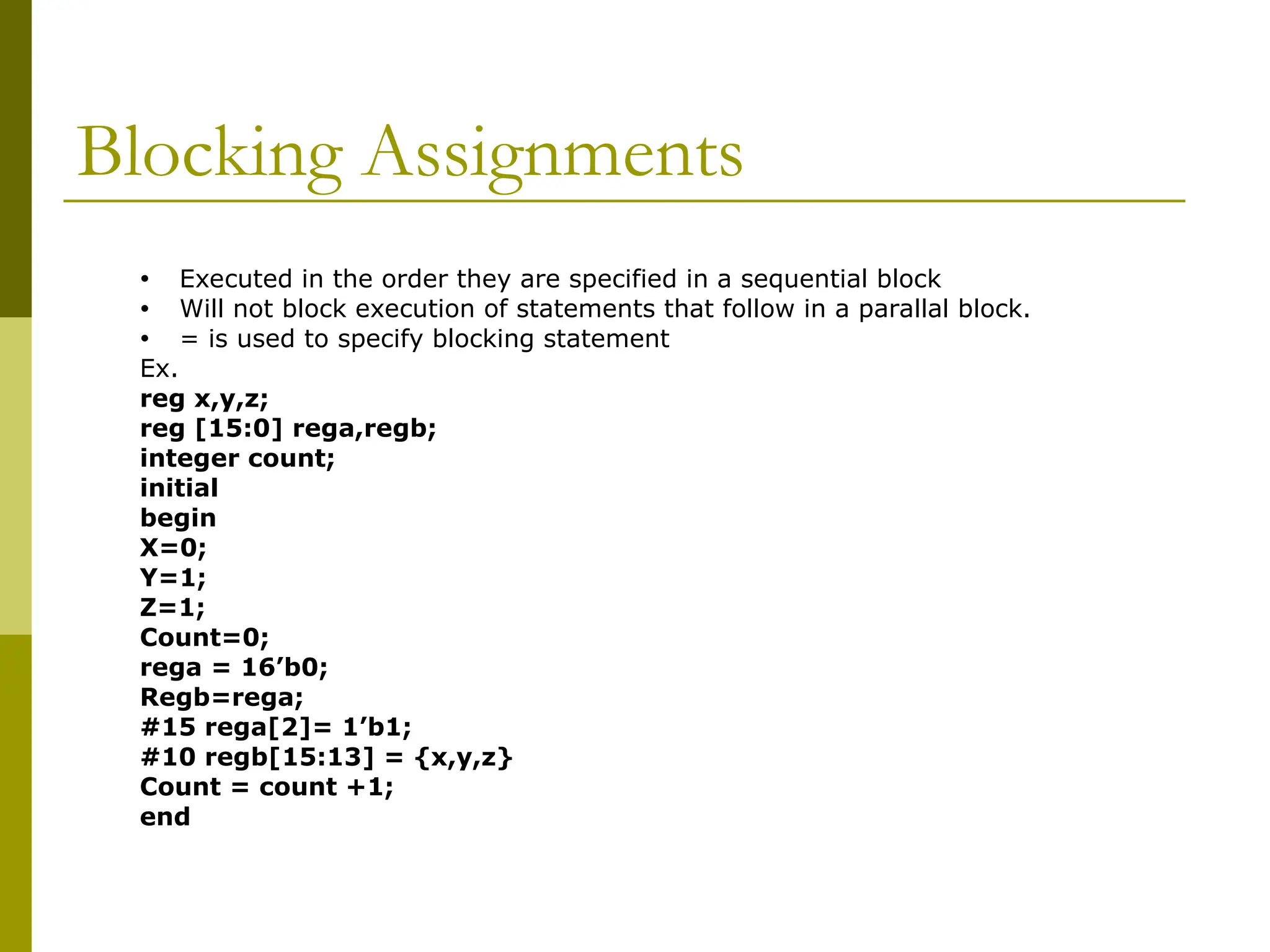 Blocking Assignments
• Executed in the order they are specified in a sequential block
• Will not block execution of statements that follow in a parallal block.
• = is used to specify blocking statement
Ex.
reg x,y,z;
reg [15:0] rega,regb;
integer count;
initial
begin
X=0;
Y=1;
Z=1;
Count=0;
rega = 16’b0;
Regb=rega;
#15 rega[2]= 1’b1;
#10 regb[15:13] = {x,y,z}
Count = count +1;
end
 