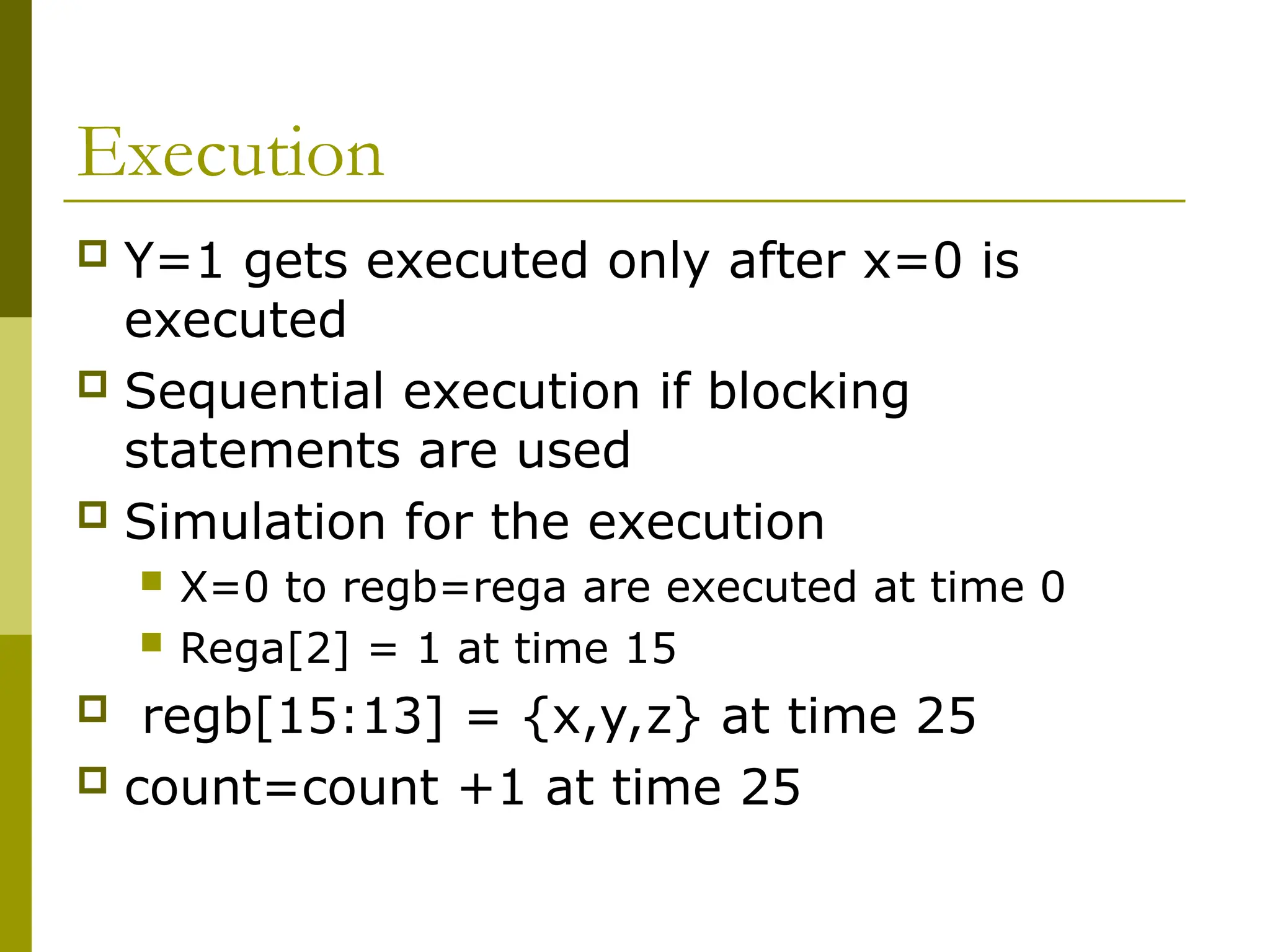 Execution
 Y=1 gets executed only after x=0 is
executed
 Sequential execution if blocking
statements are used
 Simulation for the execution
 X=0 to regb=rega are executed at time 0
 Rega[2] = 1 at time 15
 regb[15:13] = {x,y,z} at time 25
 count=count +1 at time 25
 