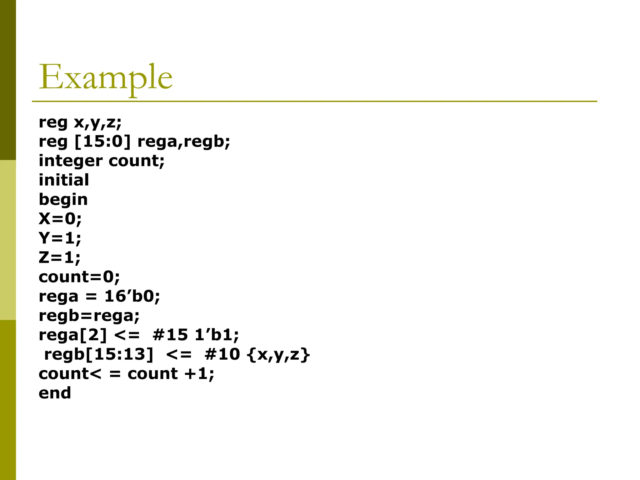 Example
reg x,y,z;
reg [15:0] rega,regb;
integer count;
initial
begin
X=0;
Y=1;
Z=1;
count=0;
rega = 16’b0;
regb=rega;
rega[2] <= #15 1’b1;
regb[15:13] <= #10 {x,y,z}
count< = count +1;
end
 