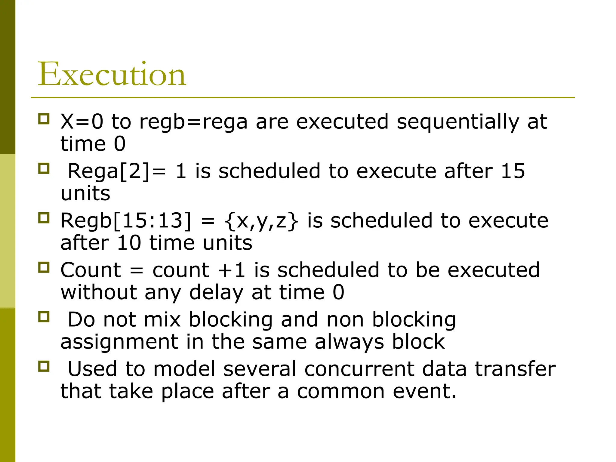 Execution
 X=0 to regb=rega are executed sequentially at
time 0
 Rega[2]= 1 is scheduled to execute after 15
units
 Regb[15:13] = {x,y,z} is scheduled to execute
after 10 time units
 Count = count +1 is scheduled to be executed
without any delay at time 0
 Do not mix blocking and non blocking
assignment in the same always block
 Used to model several concurrent data transfer
that take place after a common event.
 
