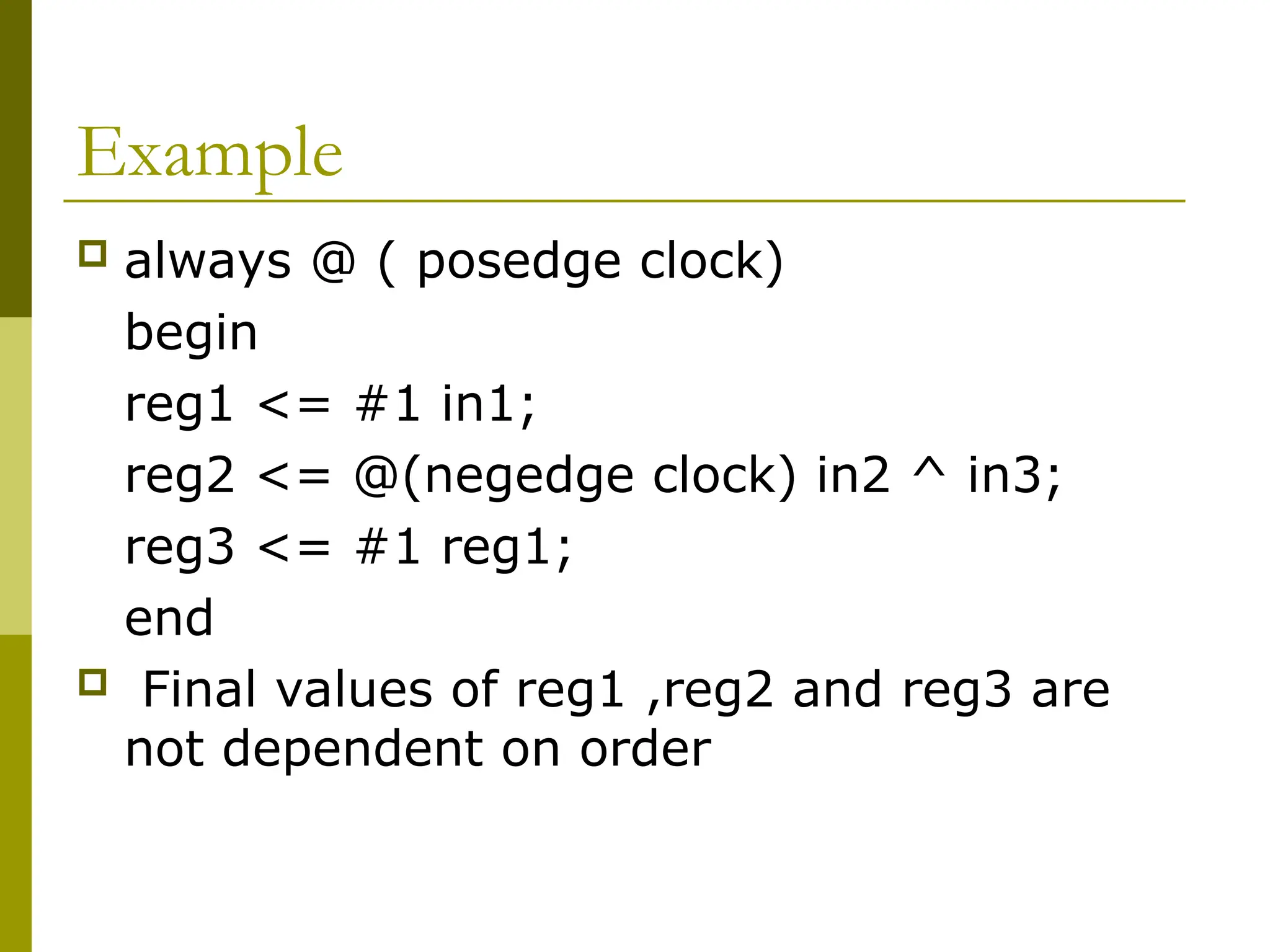 Example
 always @ ( posedge clock)
begin
reg1 <= #1 in1;
reg2 <= @(negedge clock) in2 ^ in3;
reg3 <= #1 reg1;
end
 Final values of reg1 ,reg2 and reg3 are
not dependent on order
 