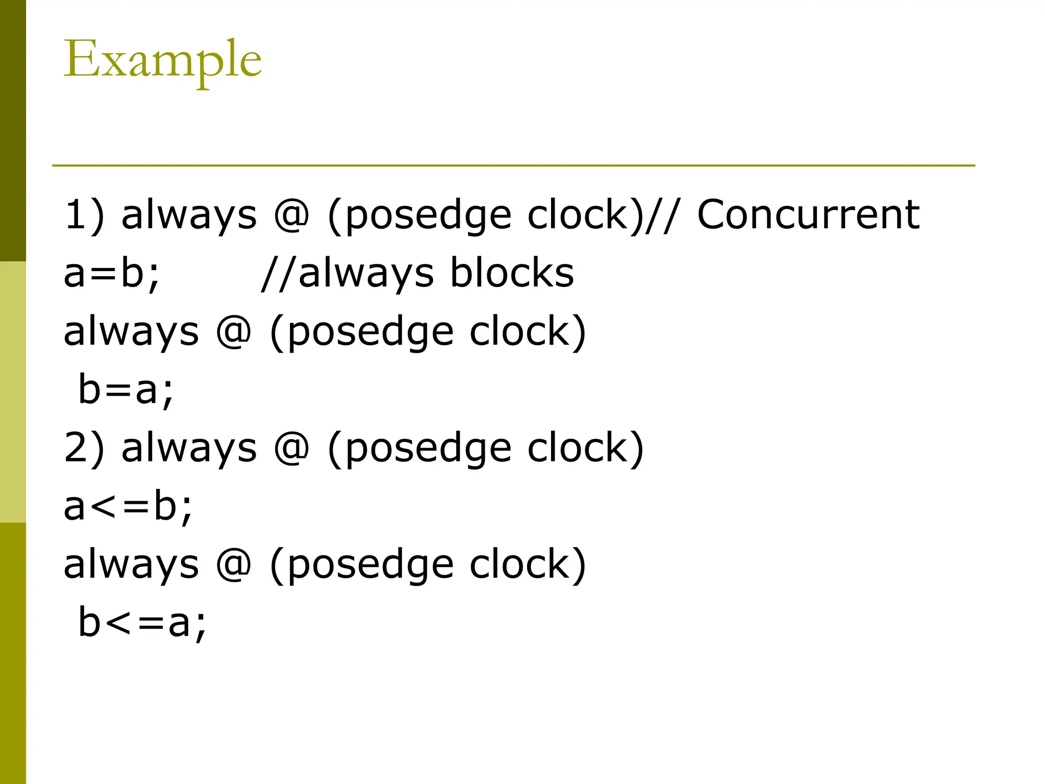 Example
1) always @ (posedge clock)// Concurrent
a=b; //always blocks
always @ (posedge clock)
b=a;
2) always @ (posedge clock)
a<=b;
always @ (posedge clock)
b<=a;
 