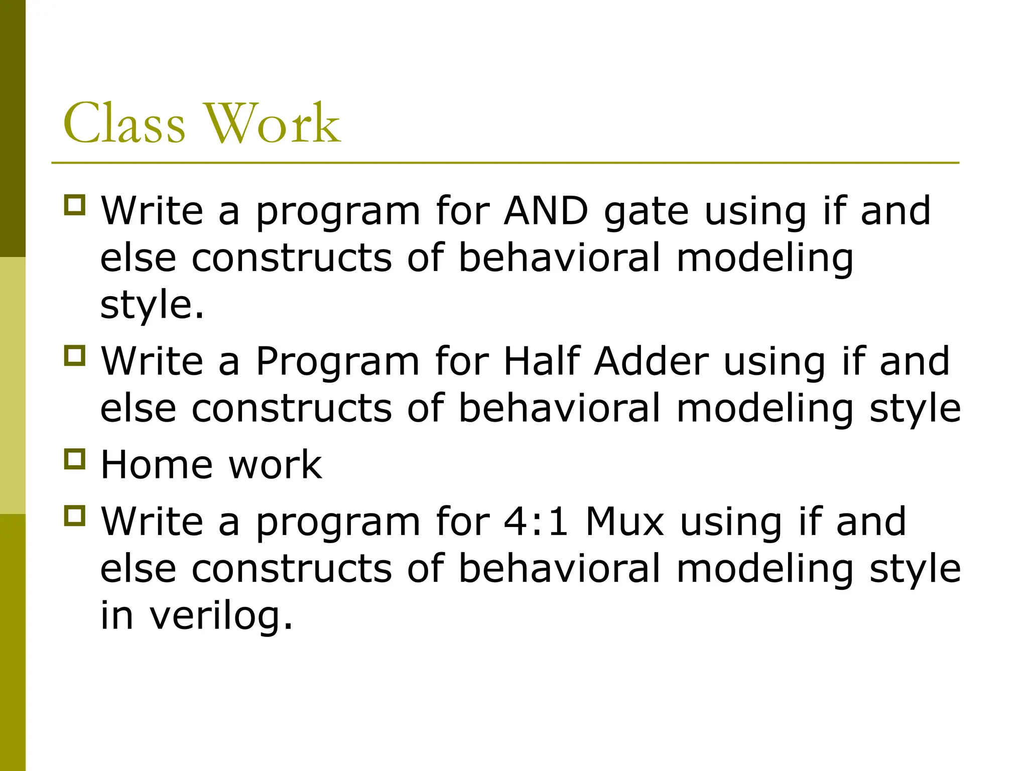 Class Work
 Write a program for AND gate using if and
else constructs of behavioral modeling
style.
 Write a Program for Half Adder using if and
else constructs of behavioral modeling style
 Home work
 Write a program for 4:1 Mux using if and
else constructs of behavioral modeling style
in verilog.
 
