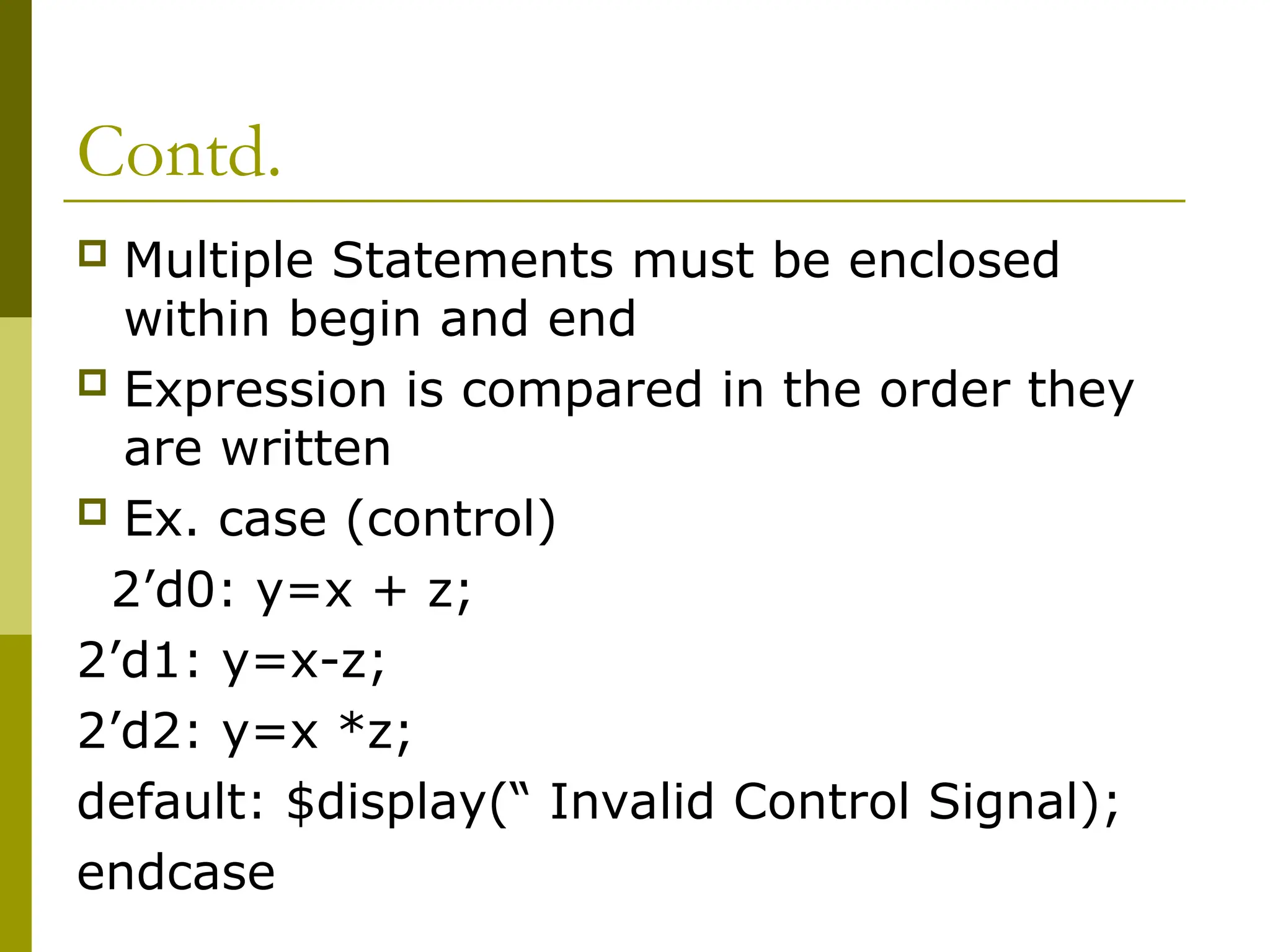Contd.
 Multiple Statements must be enclosed
within begin and end
 Expression is compared in the order they
are written
 Ex. case (control)
2’d0: y=x + z;
2’d1: y=x-z;
2’d2: y=x *z;
default: $display(“ Invalid Control Signal);
endcase
 