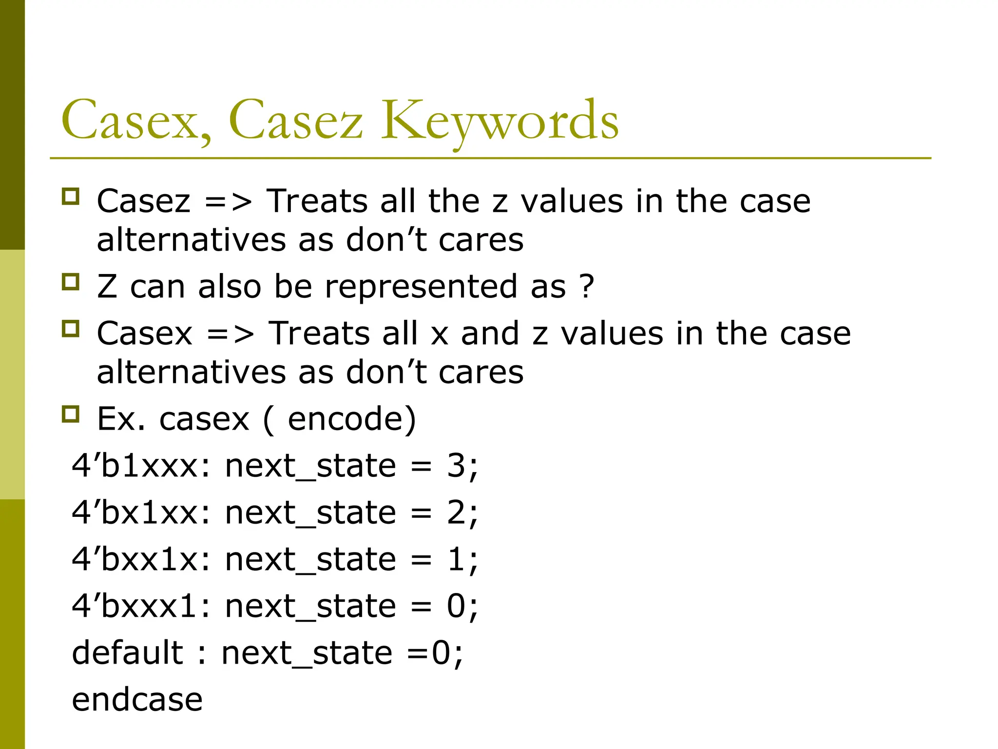 Casex, Casez Keywords
 Casez => Treats all the z values in the case
alternatives as don’t cares
 Z can also be represented as ?
 Casex => Treats all x and z values in the case
alternatives as don’t cares
 Ex. casex ( encode)
4’b1xxx: next_state = 3;
4’bx1xx: next_state = 2;
4’bxx1x: next_state = 1;
4’bxxx1: next_state = 0;
default : next_state =0;
endcase
 