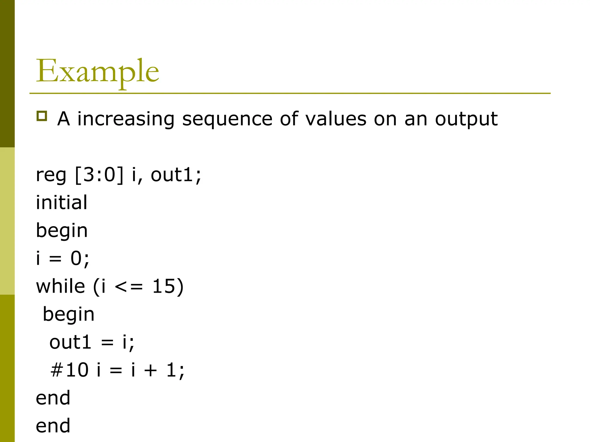 Example
 A increasing sequence of values on an output
reg [3:0] i, out1;
initial
begin
i = 0;
while (i <= 15)
begin
out1 = i;
#10 i = i + 1;
end
end
 