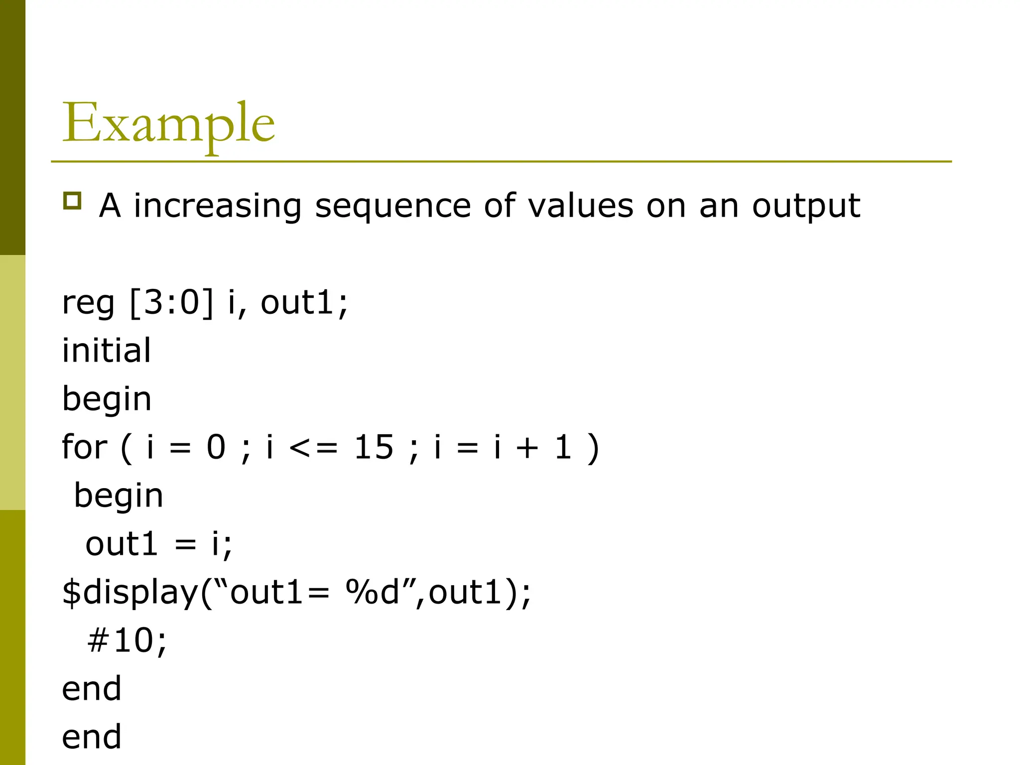 Example
 A increasing sequence of values on an output
reg [3:0] i, out1;
initial
begin
for ( i = 0 ; i <= 15 ; i = i + 1 )
begin
out1 = i;
$display(“out1= %d”,out1);
#10;
end
end
 