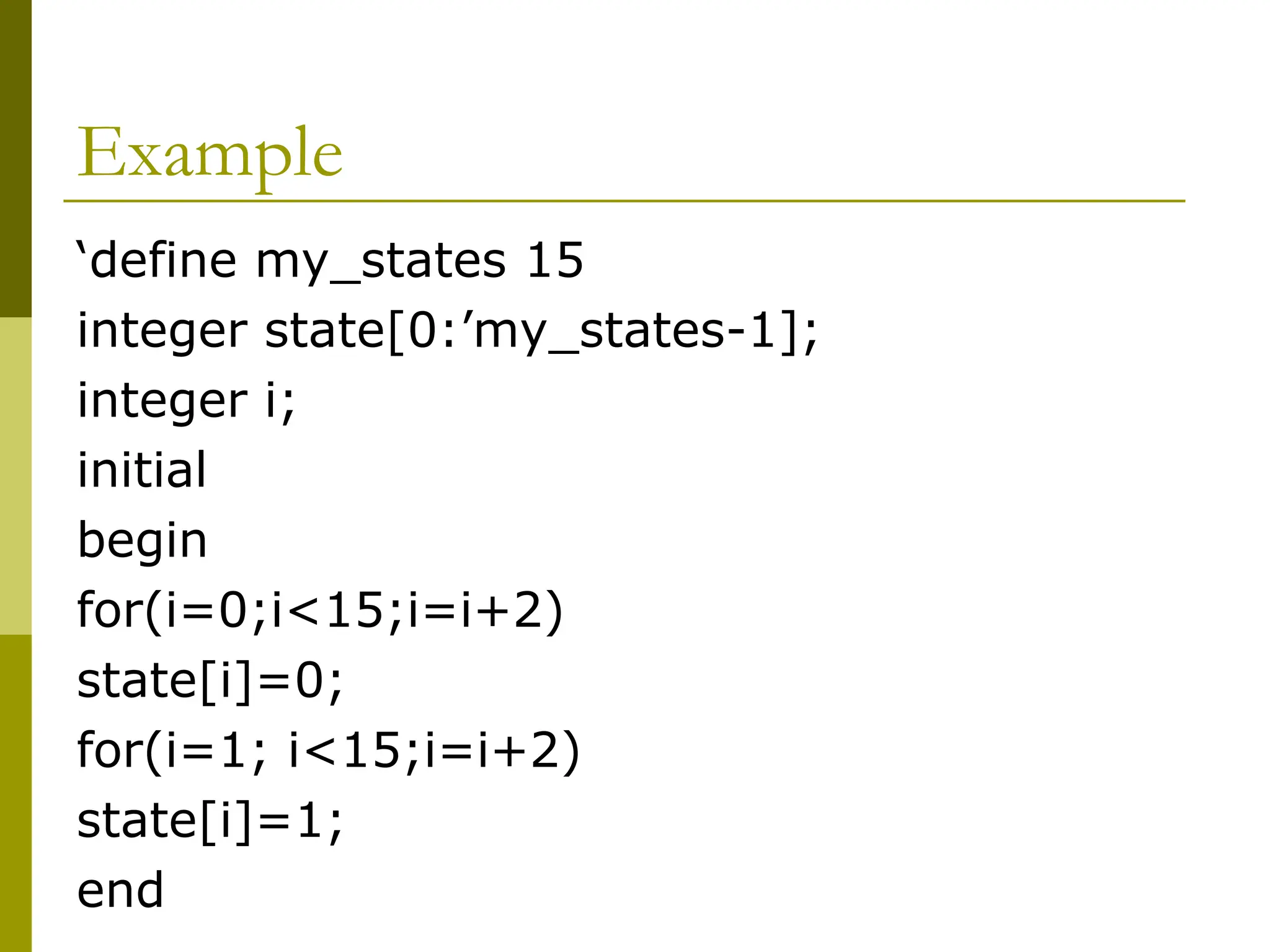 Example
‘define my_states 15
integer state[0:’my_states-1];
integer i;
initial
begin
for(i=0;i<15;i=i+2)
state[i]=0;
for(i=1; i<15;i=i+2)
state[i]=1;
end
 
