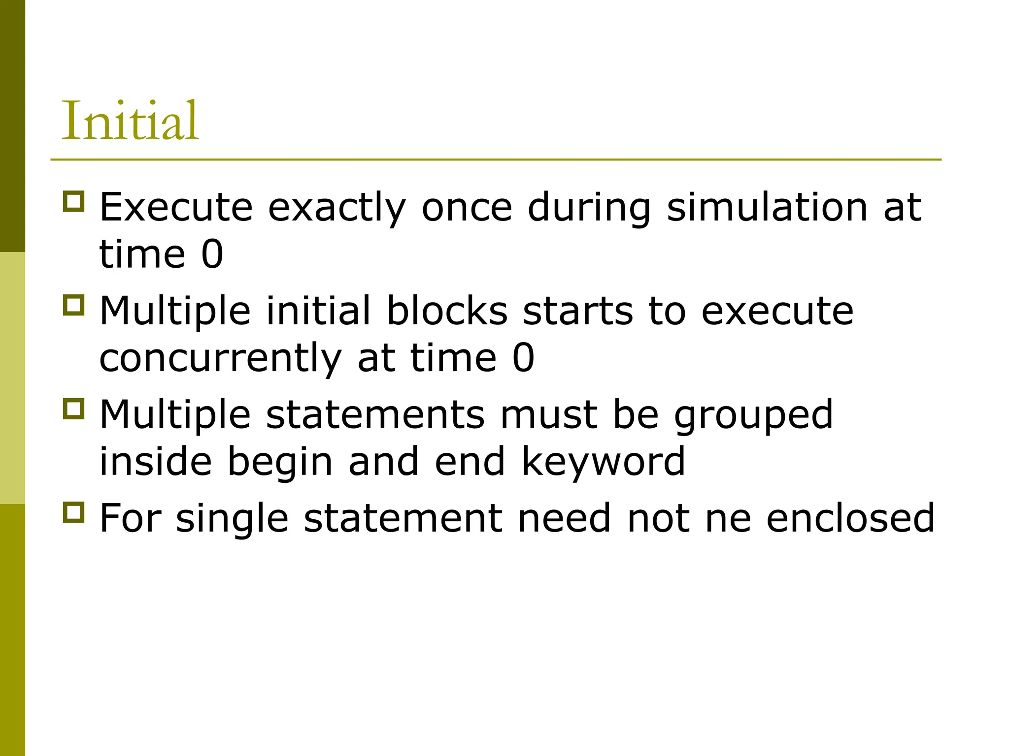 Initial
 Execute exactly once during simulation at
time 0
 Multiple initial blocks starts to execute
concurrently at time 0
 Multiple statements must be grouped
inside begin and end keyword
 For single statement need not ne enclosed
 