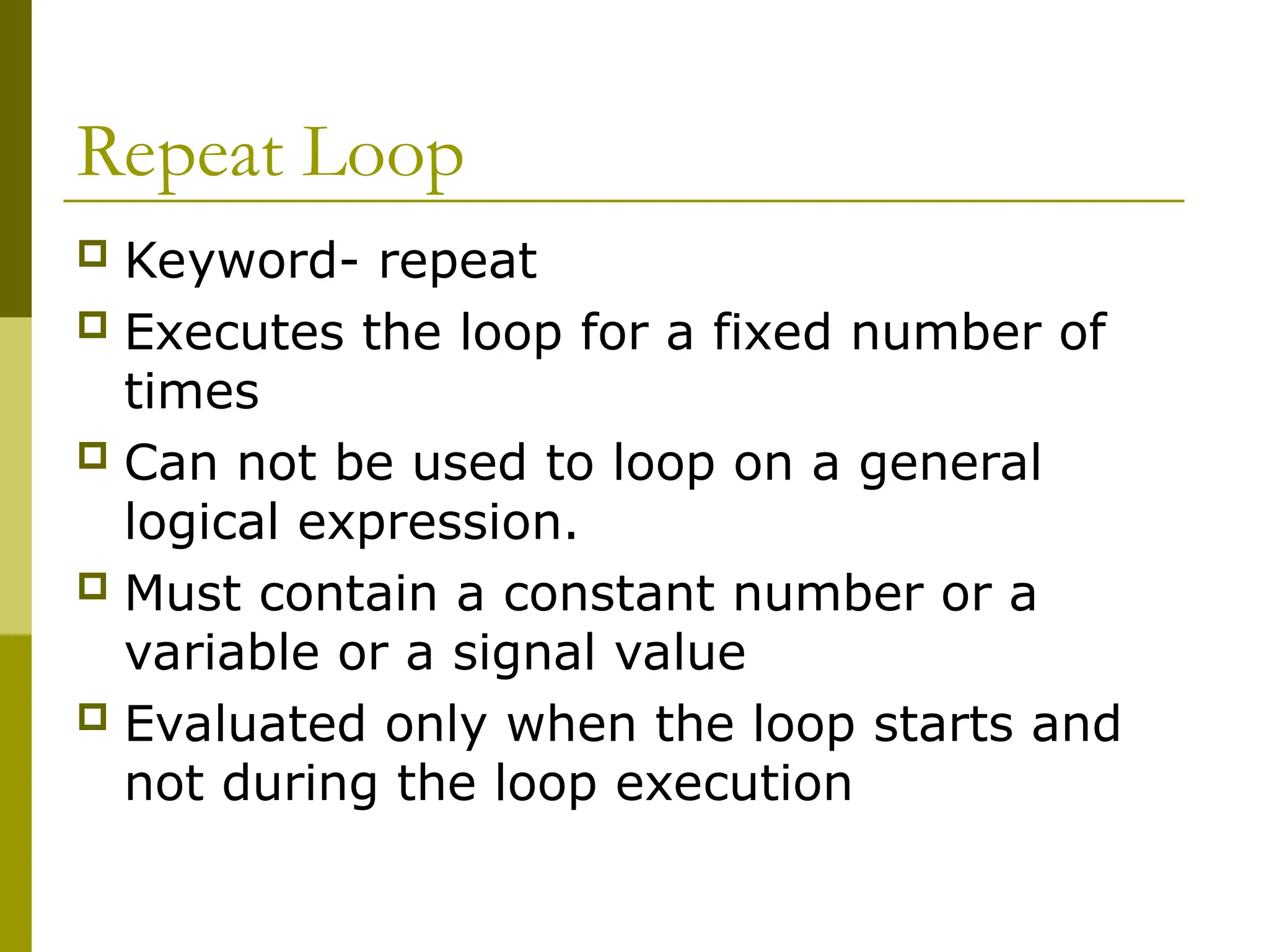 Repeat Loop
 Keyword- repeat
 Executes the loop for a fixed number of
times
 Can not be used to loop on a general
logical expression.
 Must contain a constant number or a
variable or a signal value
 Evaluated only when the loop starts and
not during the loop execution
 