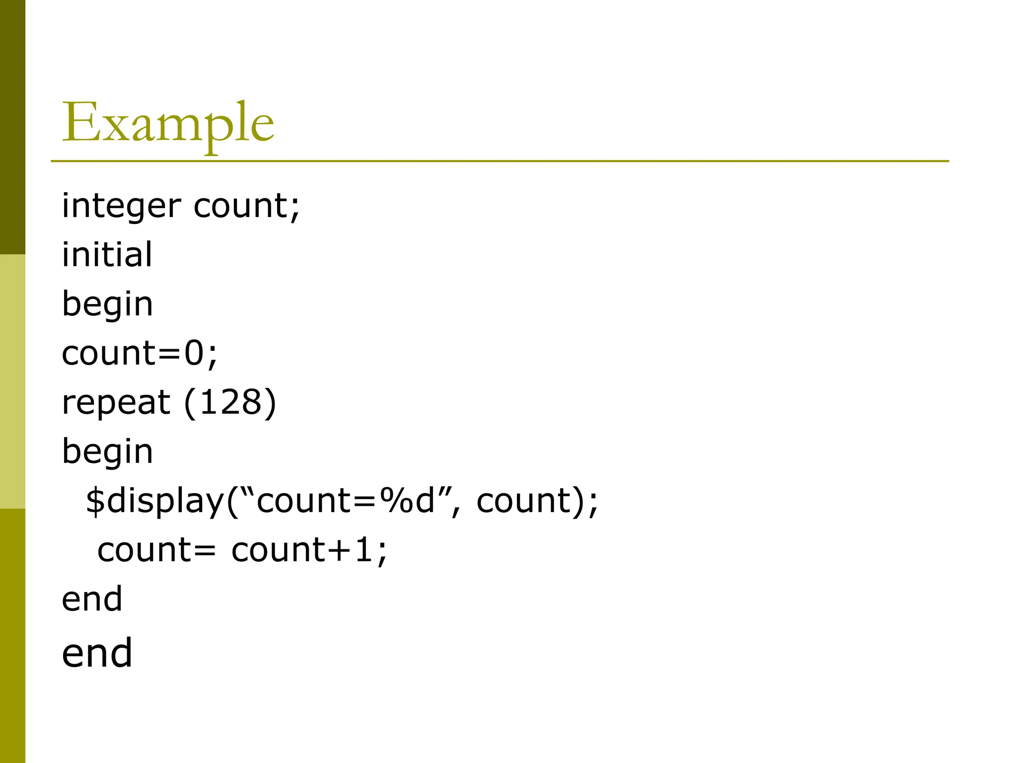 Example
integer count;
initial
begin
count=0;
repeat (128)
begin
$display(“count=%d”, count);
count= count+1;
end
end
 