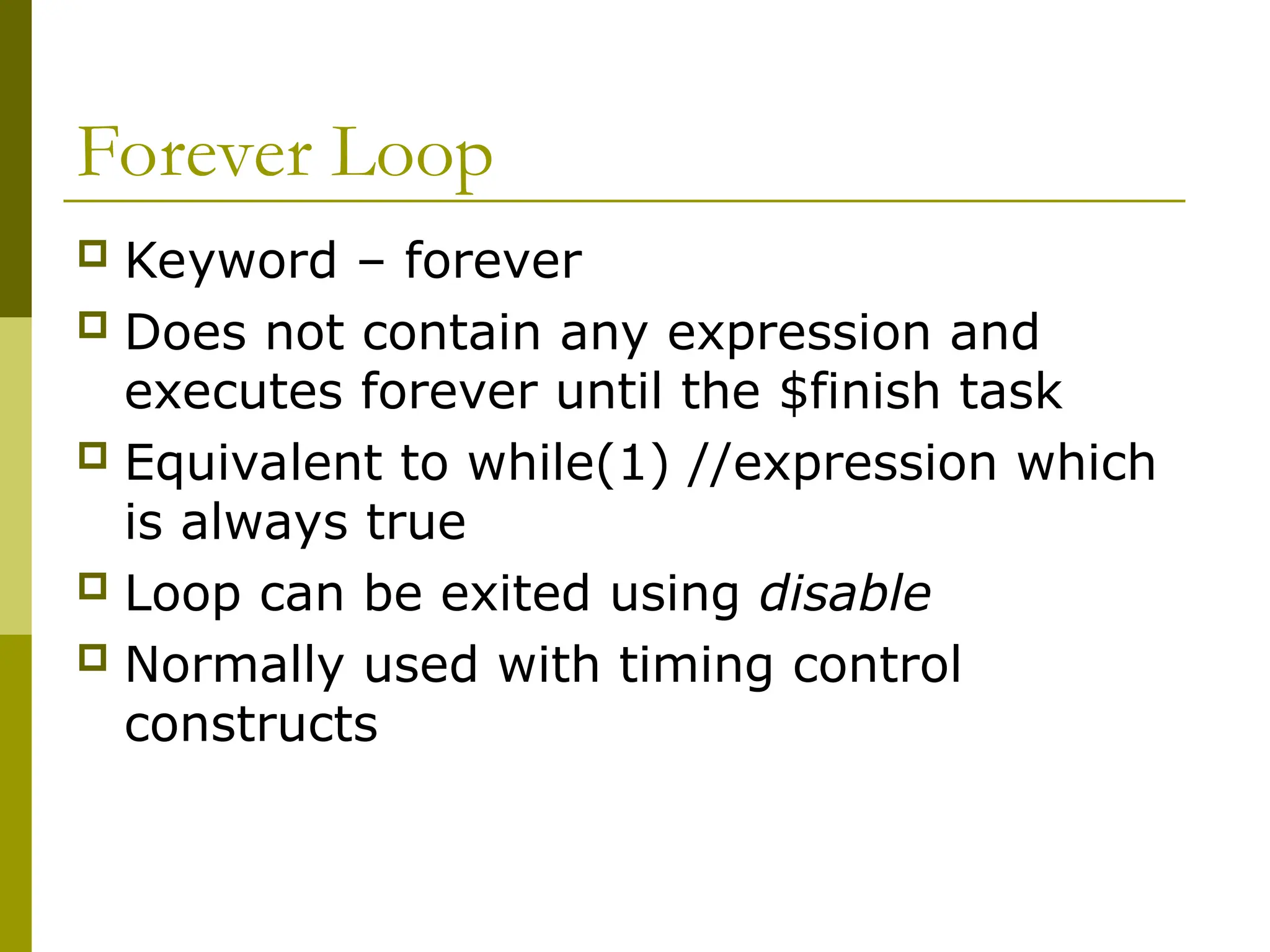 Forever Loop
 Keyword – forever
 Does not contain any expression and
executes forever until the $finish task
 Equivalent to while(1) //expression which
is always true
 Loop can be exited using disable
 Normally used with timing control
constructs
 