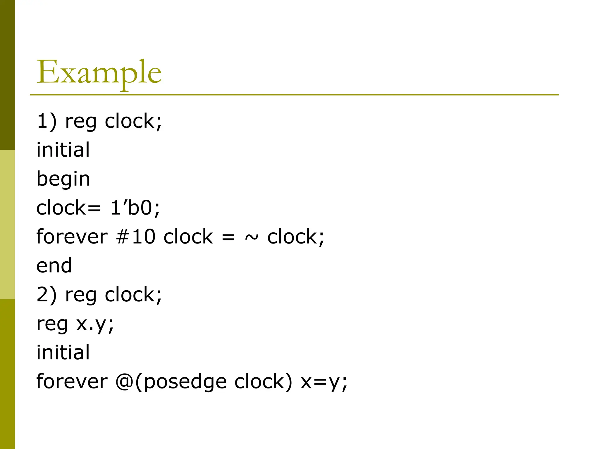 Example
1) reg clock;
initial
begin
clock= 1’b0;
forever #10 clock = ~ clock;
end
2) reg clock;
reg x.y;
initial
forever @(posedge clock) x=y;
 
