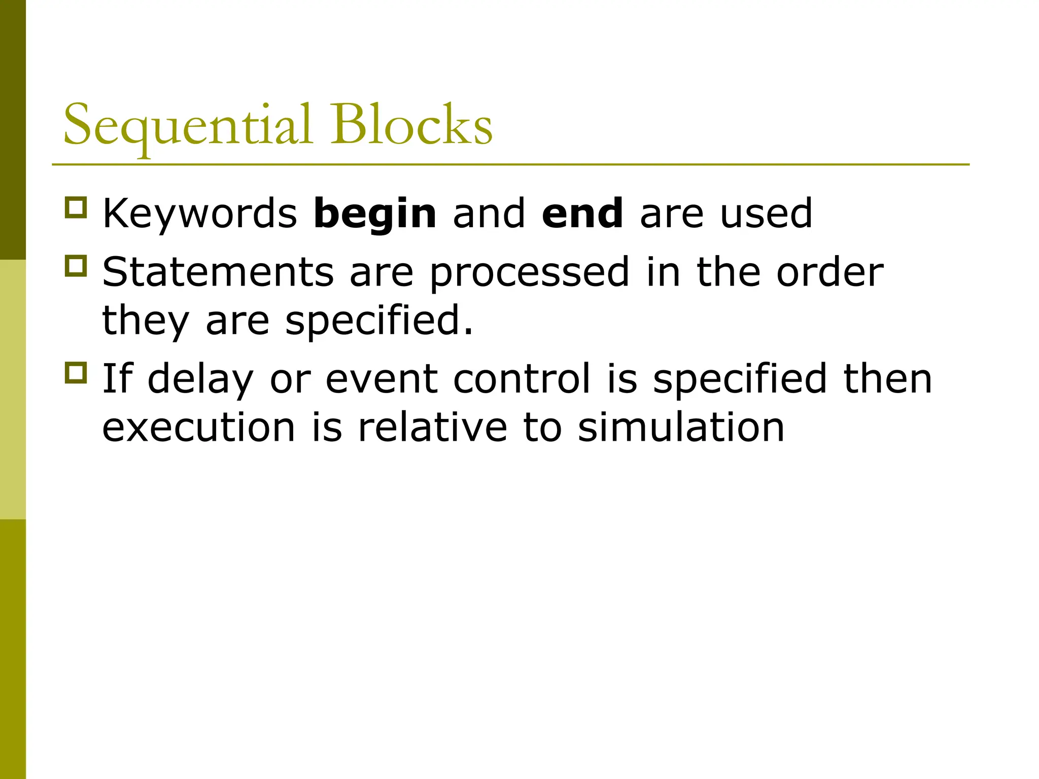 Sequential Blocks
 Keywords begin and end are used
 Statements are processed in the order
they are specified.
 If delay or event control is specified then
execution is relative to simulation
 