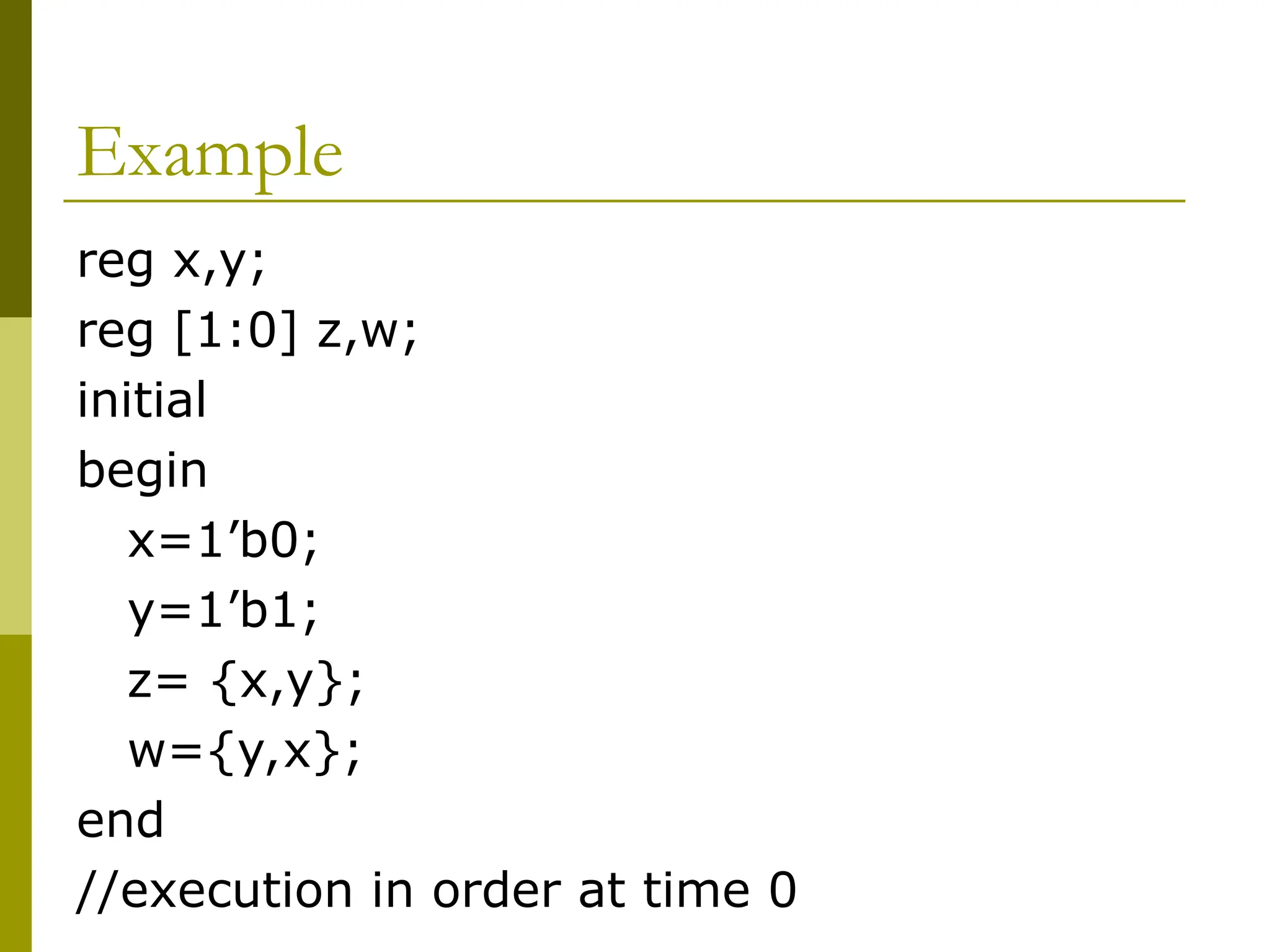 Example
reg x,y;
reg [1:0] z,w;
initial
begin
x=1’b0;
y=1’b1;
z= {x,y};
w={y,x};
end
//execution in order at time 0
 