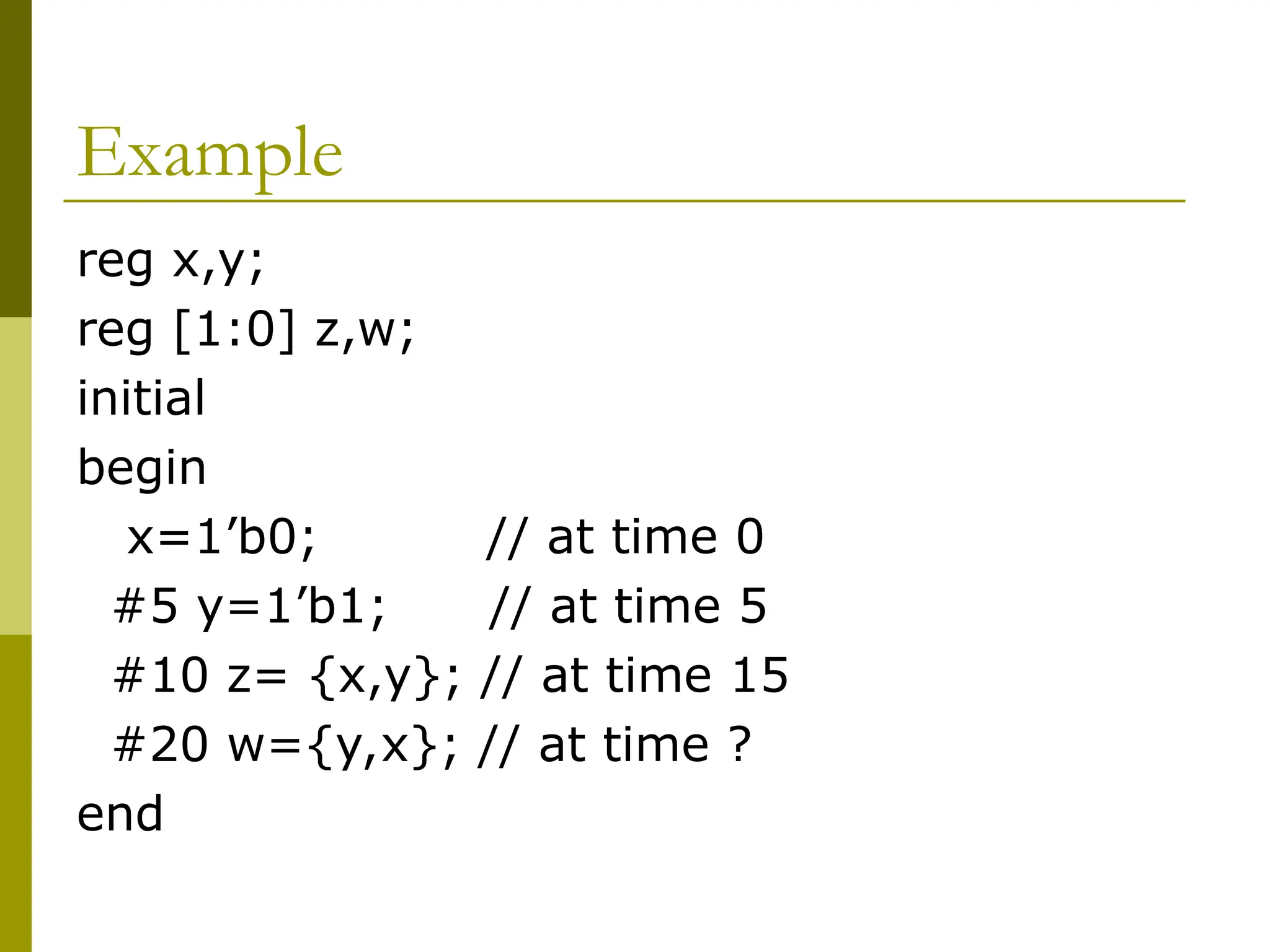 Example
reg x,y;
reg [1:0] z,w;
initial
begin
x=1’b0; // at time 0
#5 y=1’b1; // at time 5
#10 z= {x,y}; // at time 15
#20 w={y,x}; // at time ?
end
 