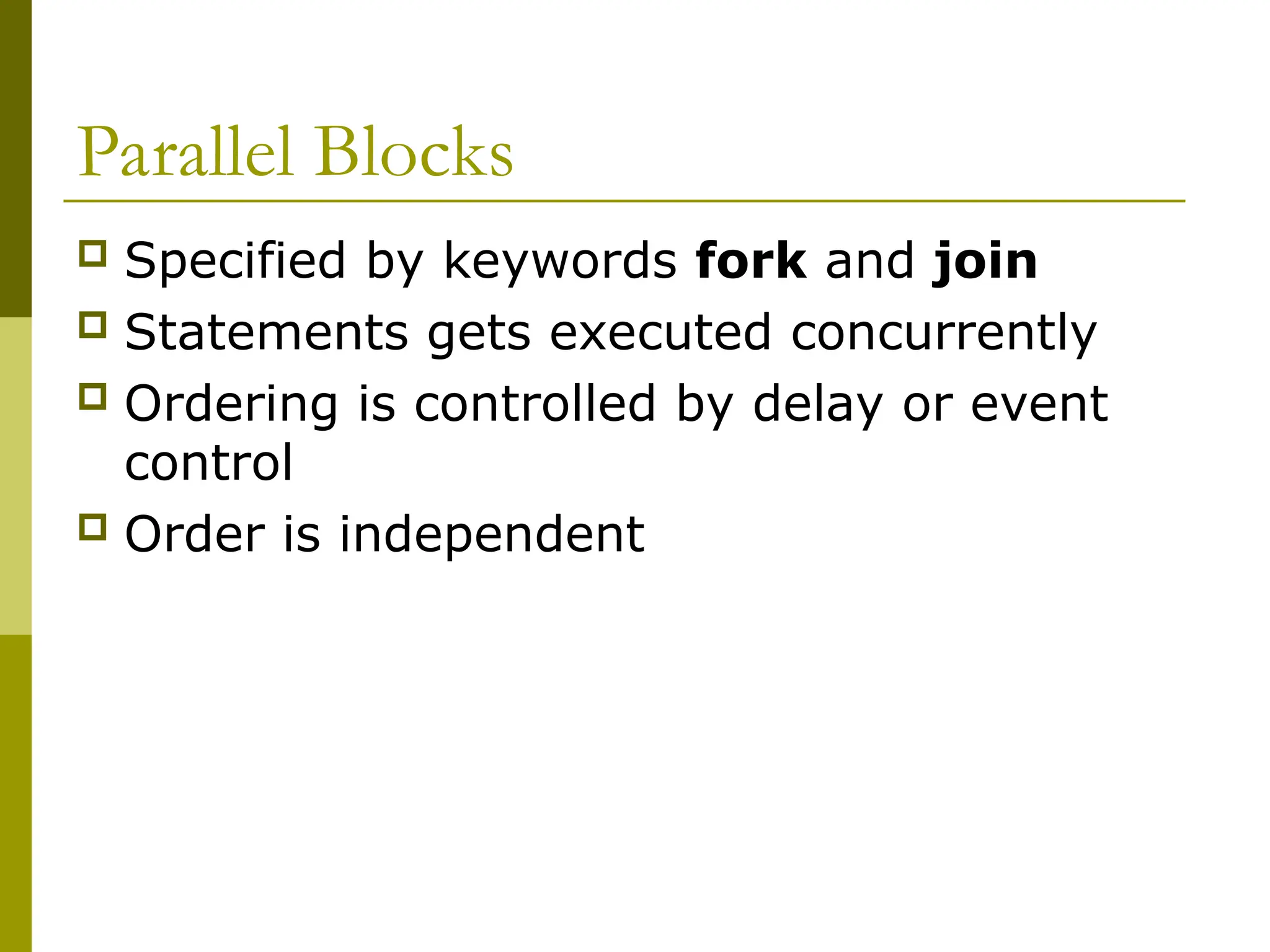 Parallel Blocks
 Specified by keywords fork and join
 Statements gets executed concurrently
 Ordering is controlled by delay or event
control
 Order is independent
 