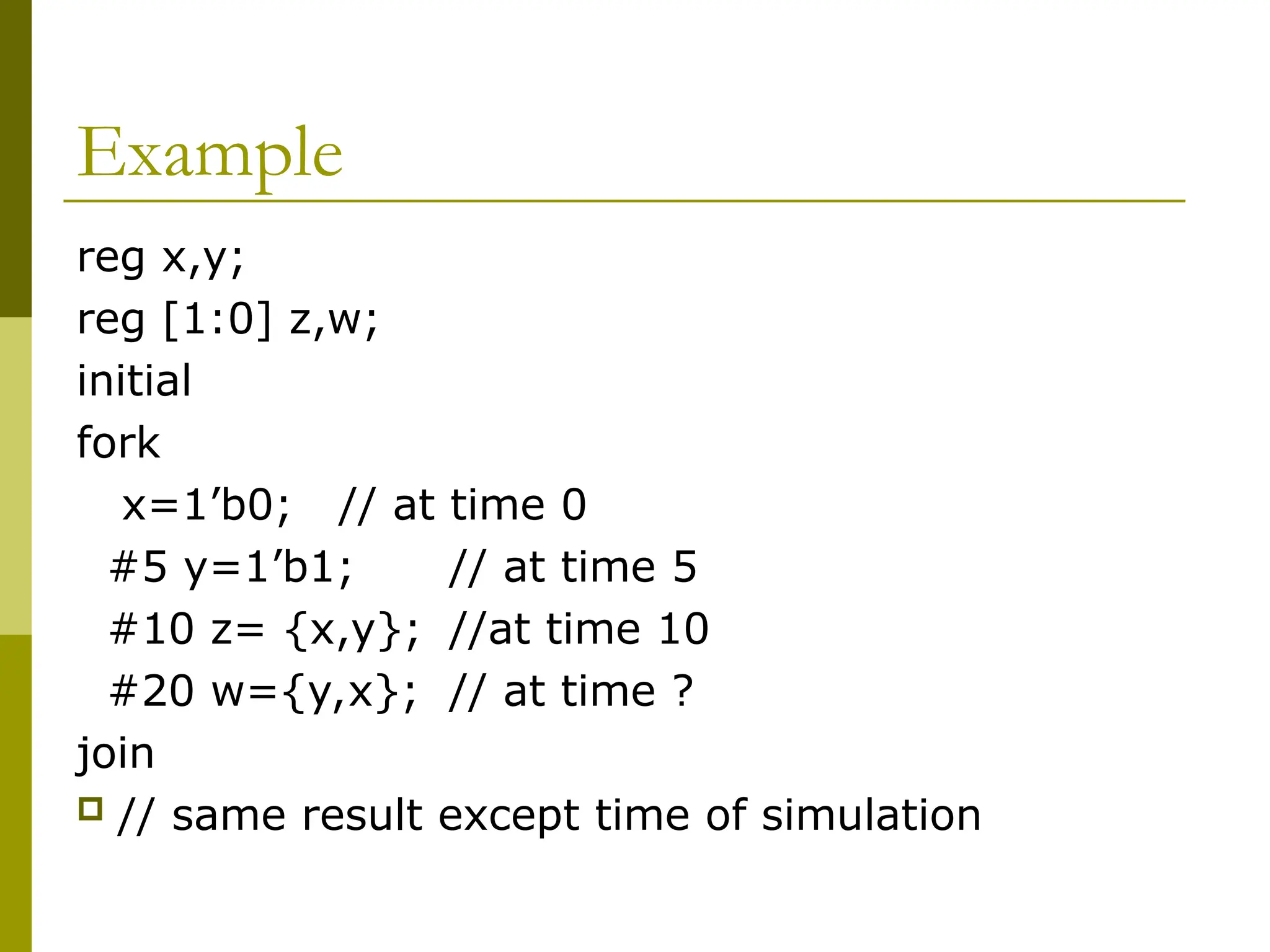 Example
reg x,y;
reg [1:0] z,w;
initial
fork
x=1’b0; // at time 0
#5 y=1’b1; // at time 5
#10 z= {x,y}; //at time 10
#20 w={y,x}; // at time ?
join
 // same result except time of simulation
 