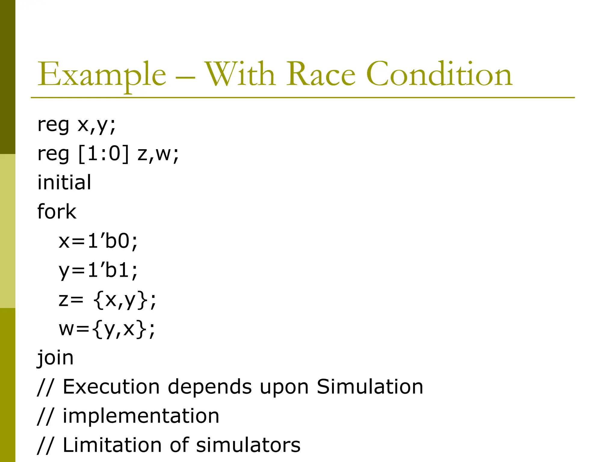 Example – With Race Condition
reg x,y;
reg [1:0] z,w;
initial
fork
x=1’b0;
y=1’b1;
z= {x,y};
w={y,x};
join
// Execution depends upon Simulation
// implementation
// Limitation of simulators
 
