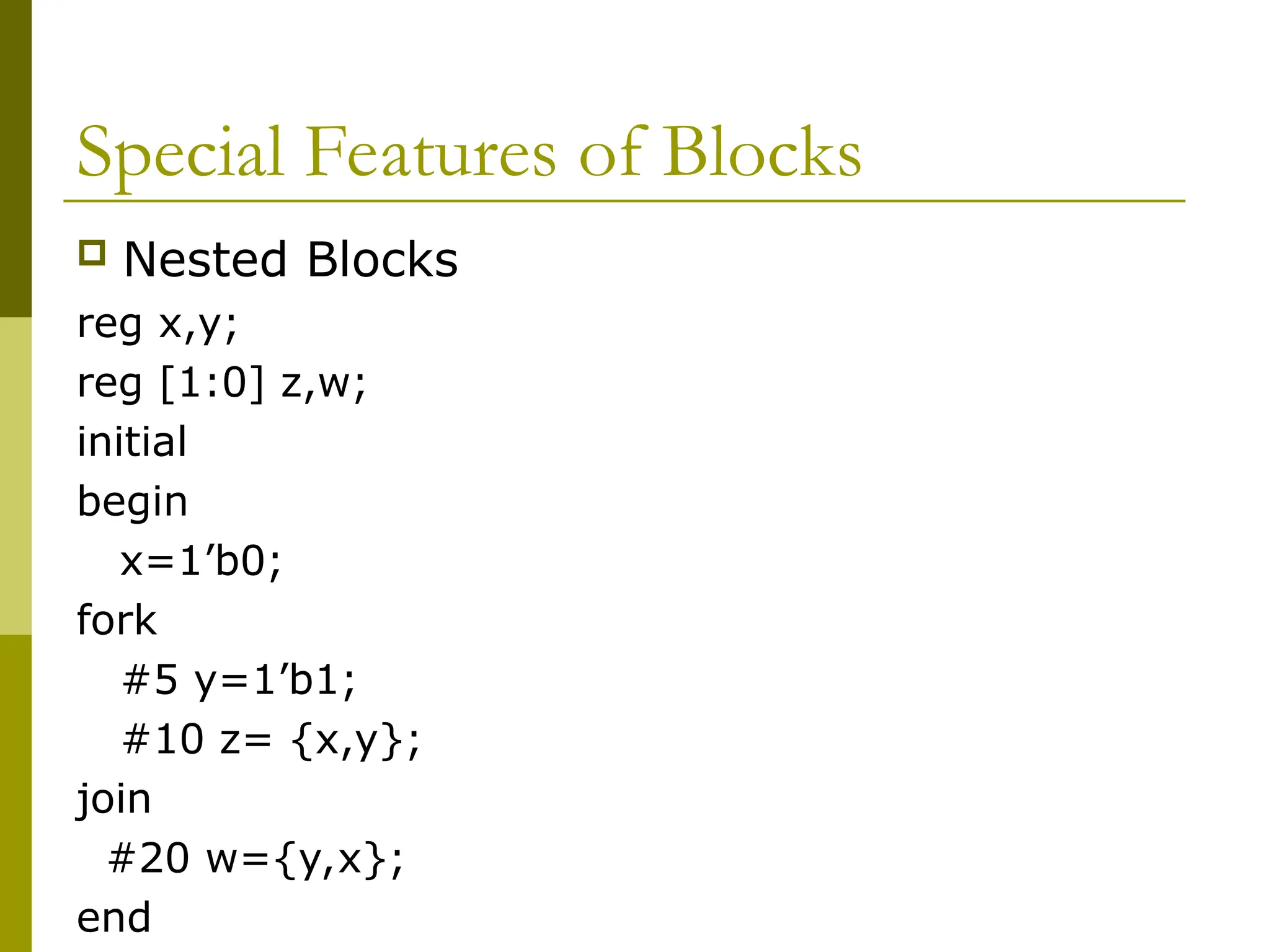 Special Features of Blocks
 Nested Blocks
reg x,y;
reg [1:0] z,w;
initial
begin
x=1’b0;
fork
#5 y=1’b1;
#10 z= {x,y};
join
#20 w={y,x};
end
 
