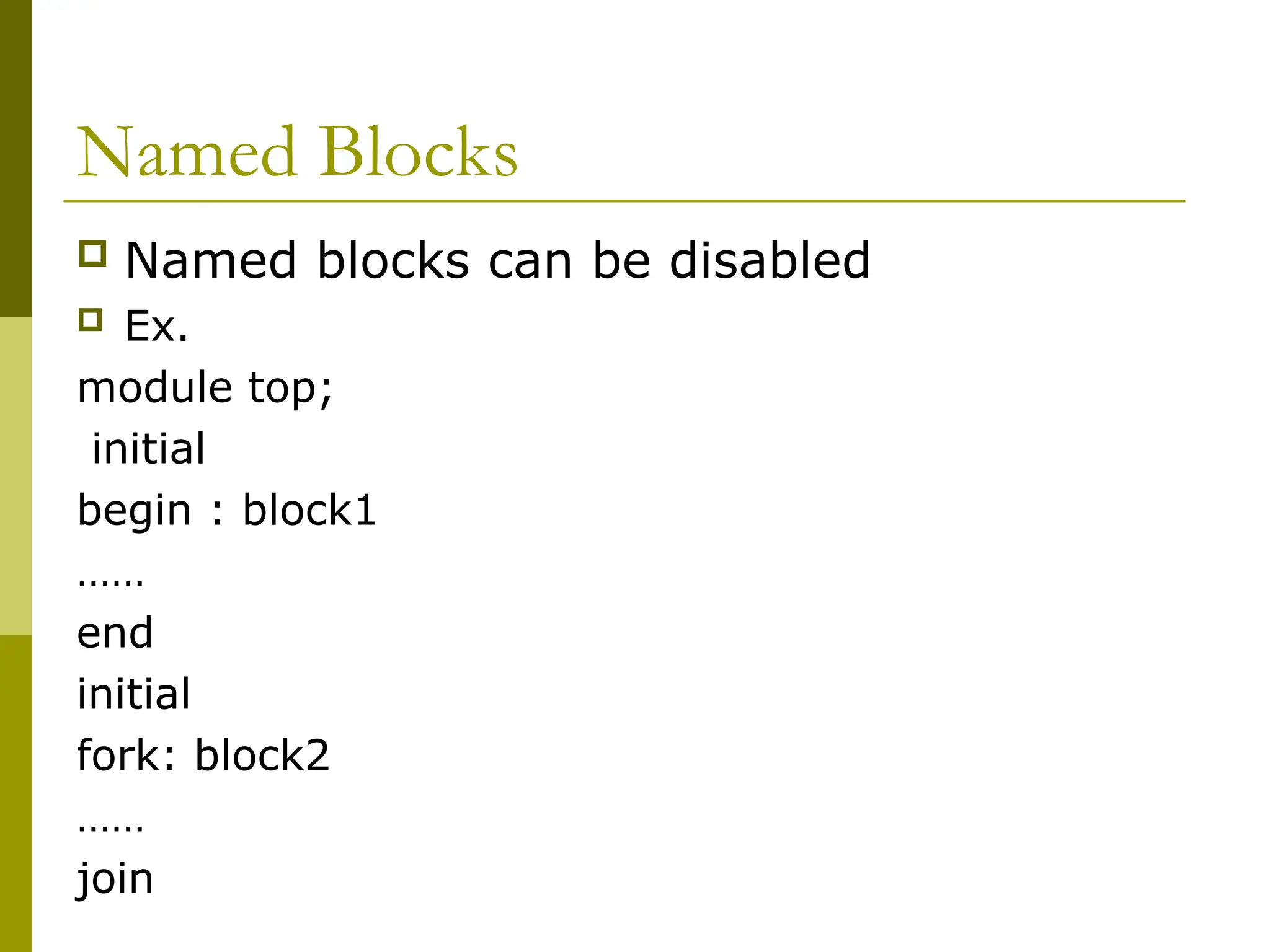 Named Blocks
 Named blocks can be disabled
 Ex.
module top;
initial
begin : block1
……
end
initial
fork: block2
……
join
 