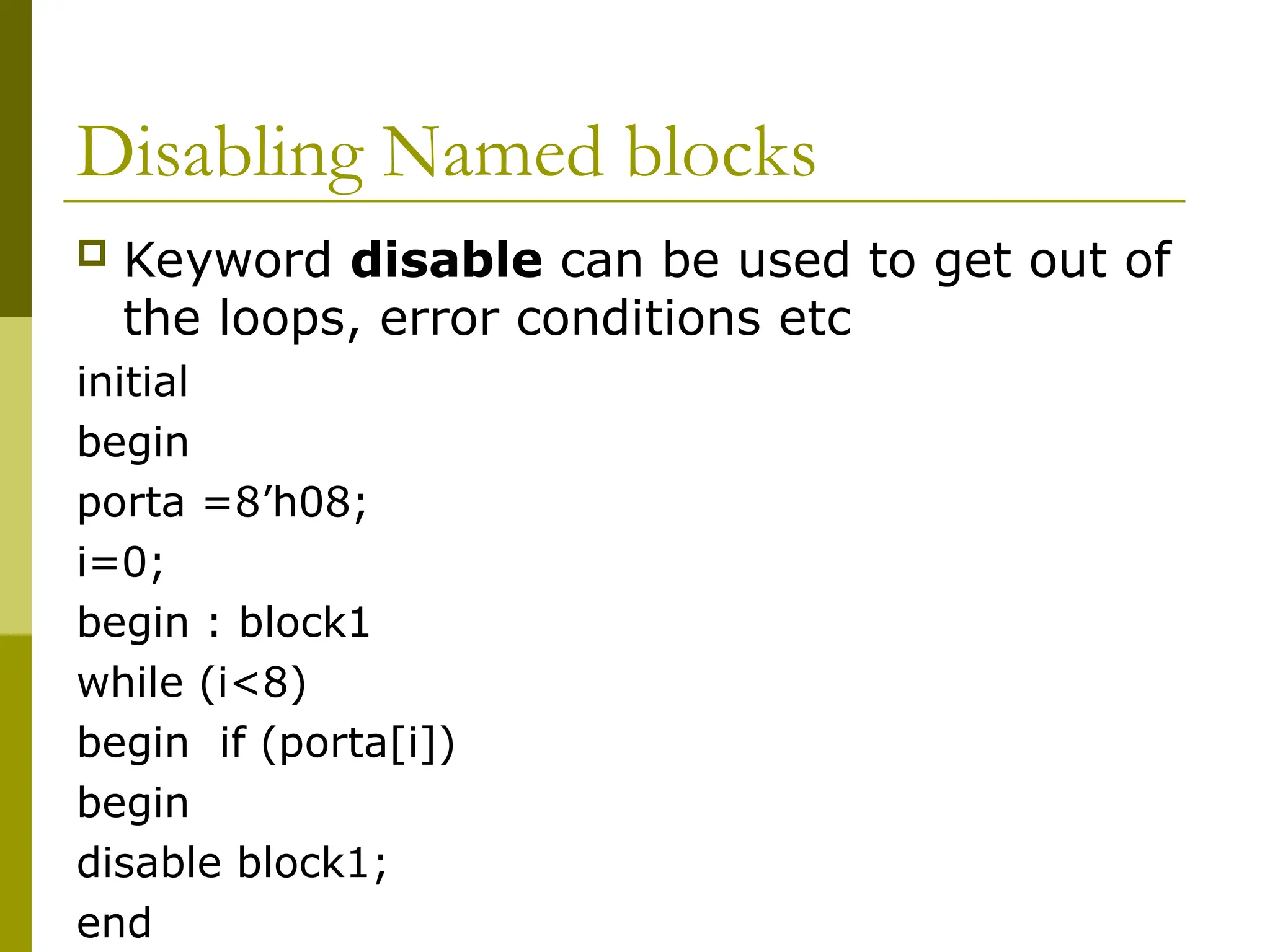 Disabling Named blocks
 Keyword disable can be used to get out of
the loops, error conditions etc
initial
begin
porta =8’h08;
i=0;
begin : block1
while (i<8)
begin if (porta[i])
begin
disable block1;
end
 