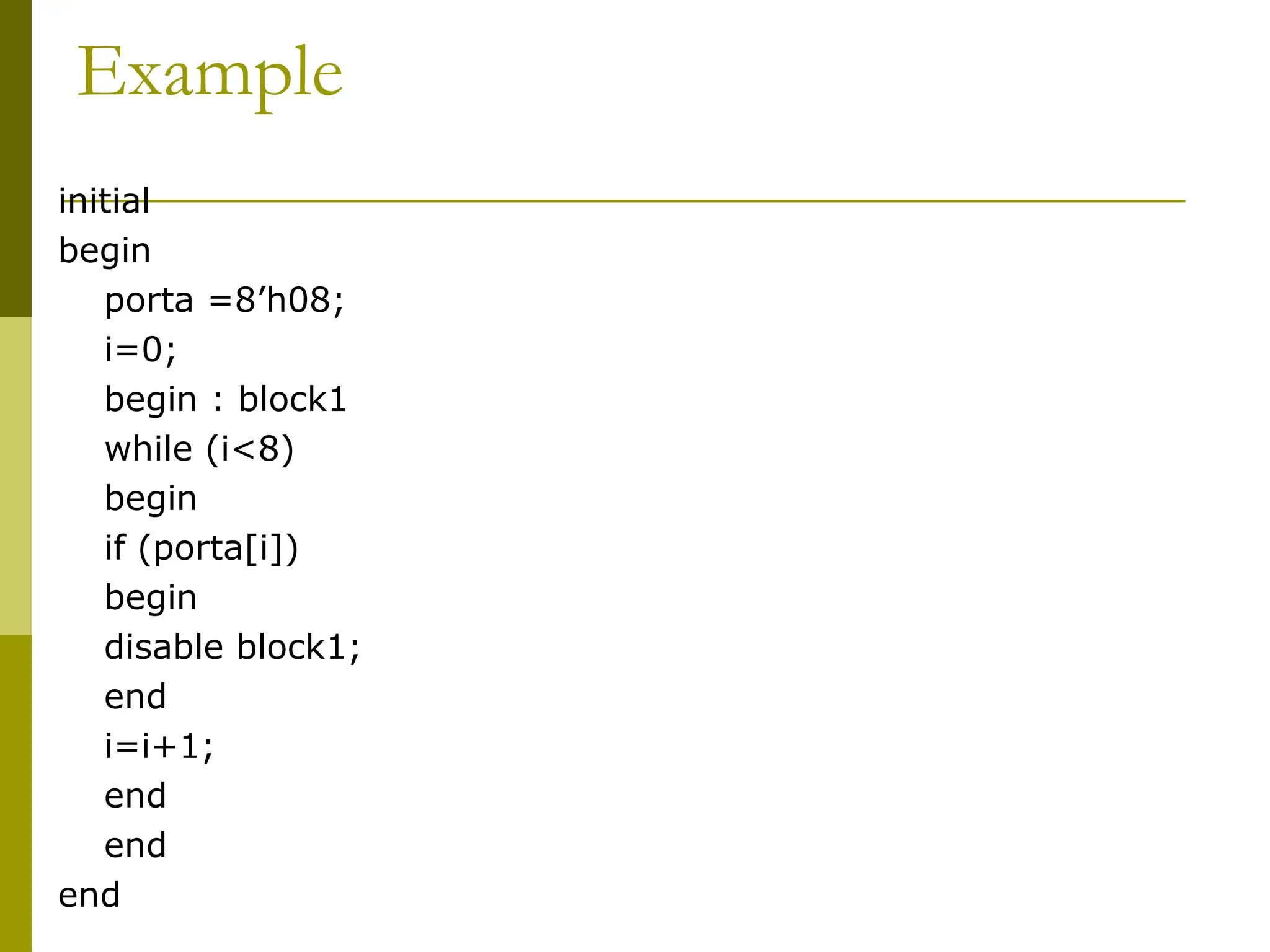 Example
initial
begin
porta =8’h08;
i=0;
begin : block1
while (i<8)
begin
if (porta[i])
begin
disable block1;
end
i=i+1;
end
end
end
 