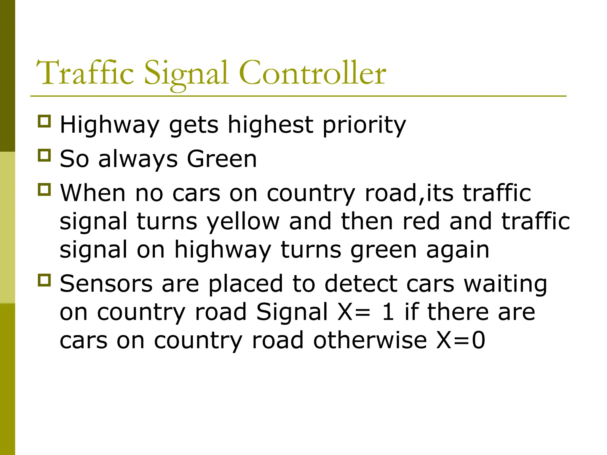 Traffic Signal Controller
 Highway gets highest priority
 So always Green
 When no cars on country road,its traffic
signal turns yellow and then red and traffic
signal on highway turns green again
 Sensors are placed to detect cars waiting
on country road Signal X= 1 if there are
cars on country road otherwise X=0
 
