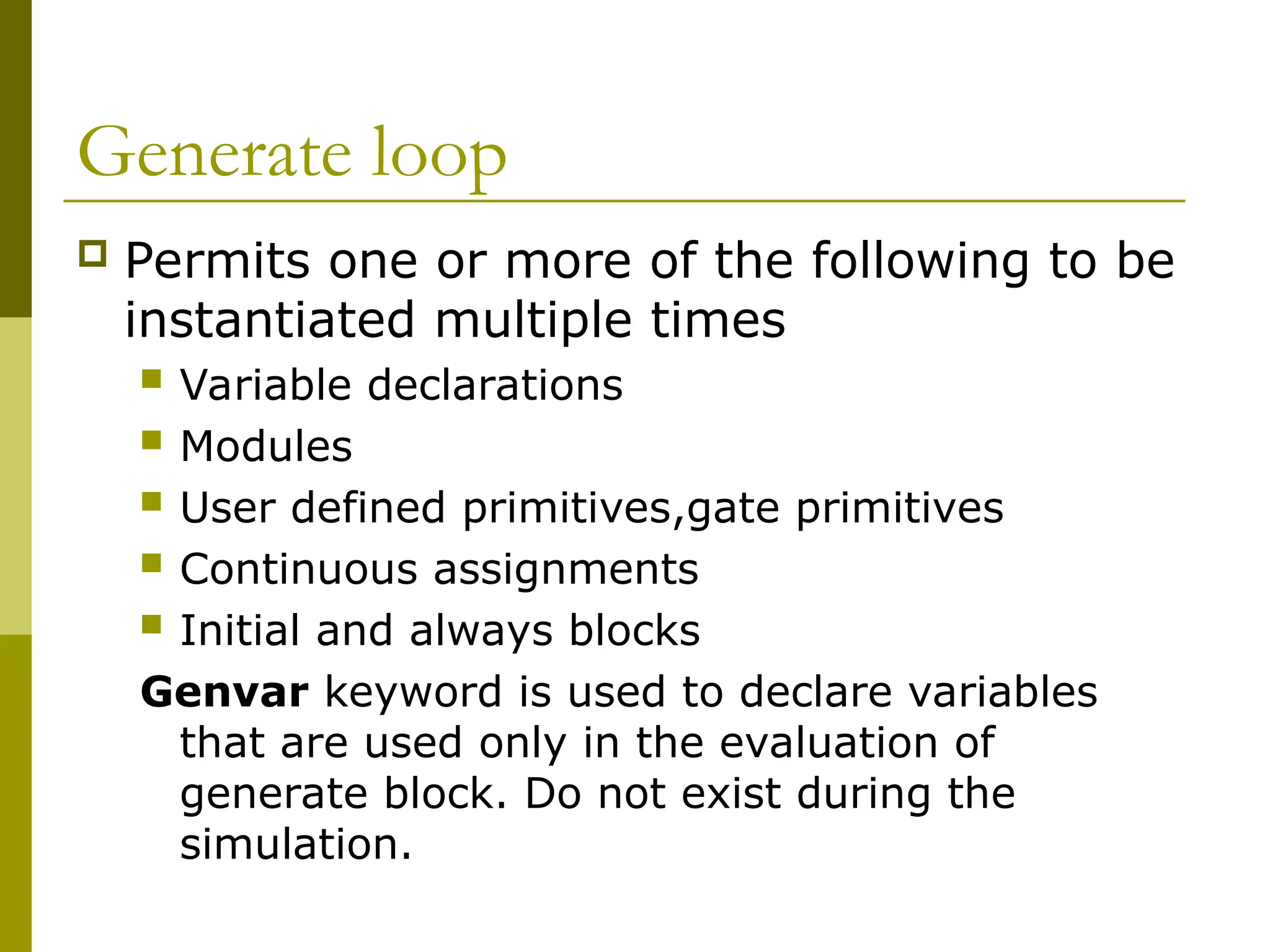 Generate loop
 Permits one or more of the following to be
instantiated multiple times
 Variable declarations
 Modules
 User defined primitives,gate primitives
 Continuous assignments
 Initial and always blocks
Genvar keyword is used to declare variables
that are used only in the evaluation of
generate block. Do not exist during the
simulation.
 