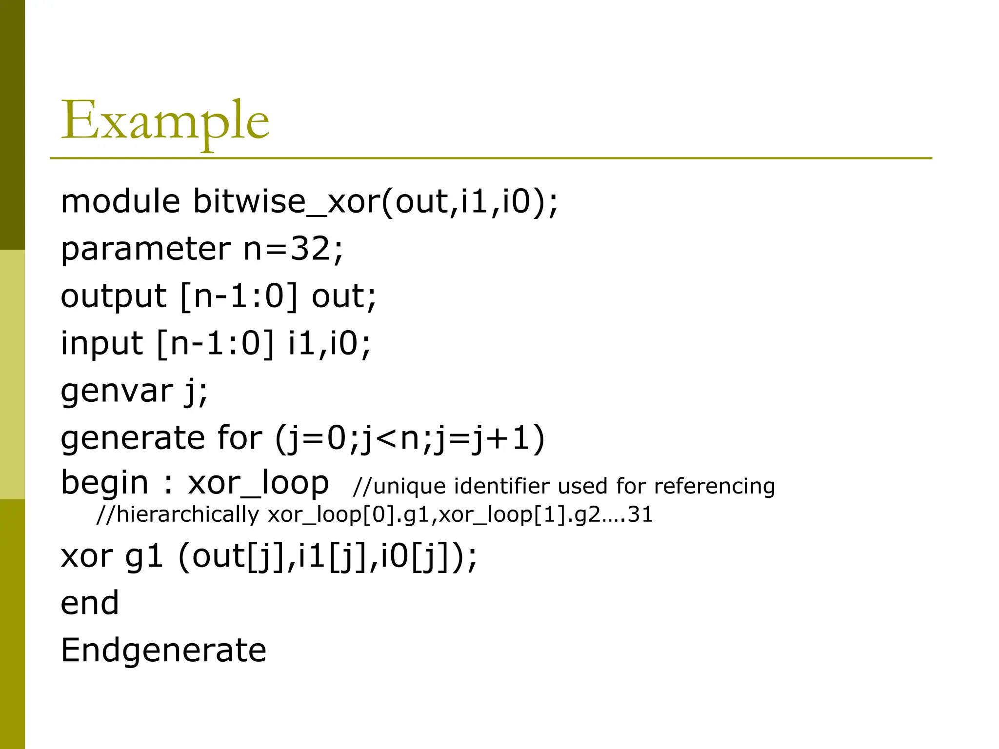 Example
module bitwise_xor(out,i1,i0);
parameter n=32;
output [n-1:0] out;
input [n-1:0] i1,i0;
genvar j;
generate for (j=0;j<n;j=j+1)
begin : xor_loop //unique identifier used for referencing
//hierarchically xor_loop[0].g1,xor_loop[1].g2….31
xor g1 (out[j],i1[j],i0[j]);
end
Endgenerate
 