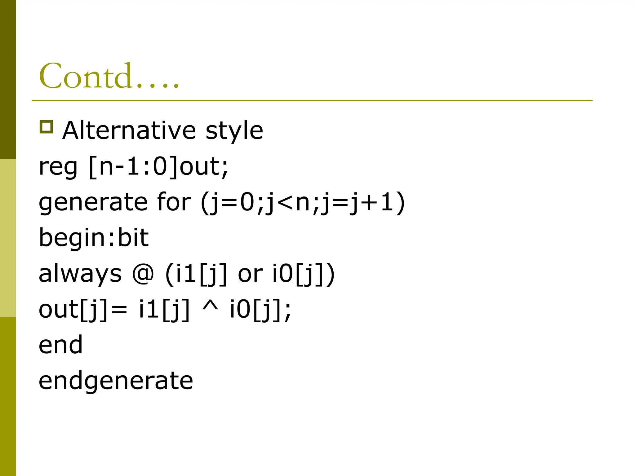 Contd….
 Alternative style
reg [n-1:0]out;
generate for (j=0;j<n;j=j+1)
begin:bit
always @ (i1[j] or i0[j])
out[j]= i1[j] ^ i0[j];
end
endgenerate
 