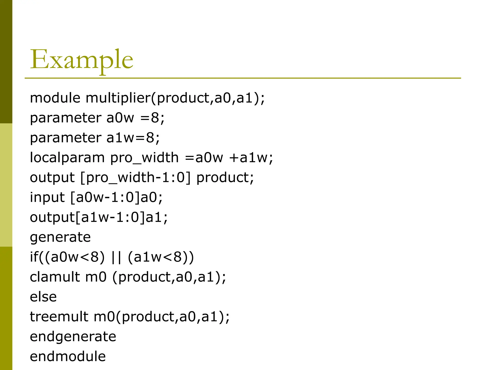 Example
module multiplier(product,a0,a1);
parameter a0w =8;
parameter a1w=8;
localparam pro_width =a0w +a1w;
output [pro_width-1:0] product;
input [a0w-1:0]a0;
output[a1w-1:0]a1;
generate
if((a0w<8) || (a1w<8))
clamult m0 (product,a0,a1);
else
treemult m0(product,a0,a1);
endgenerate
endmodule
 