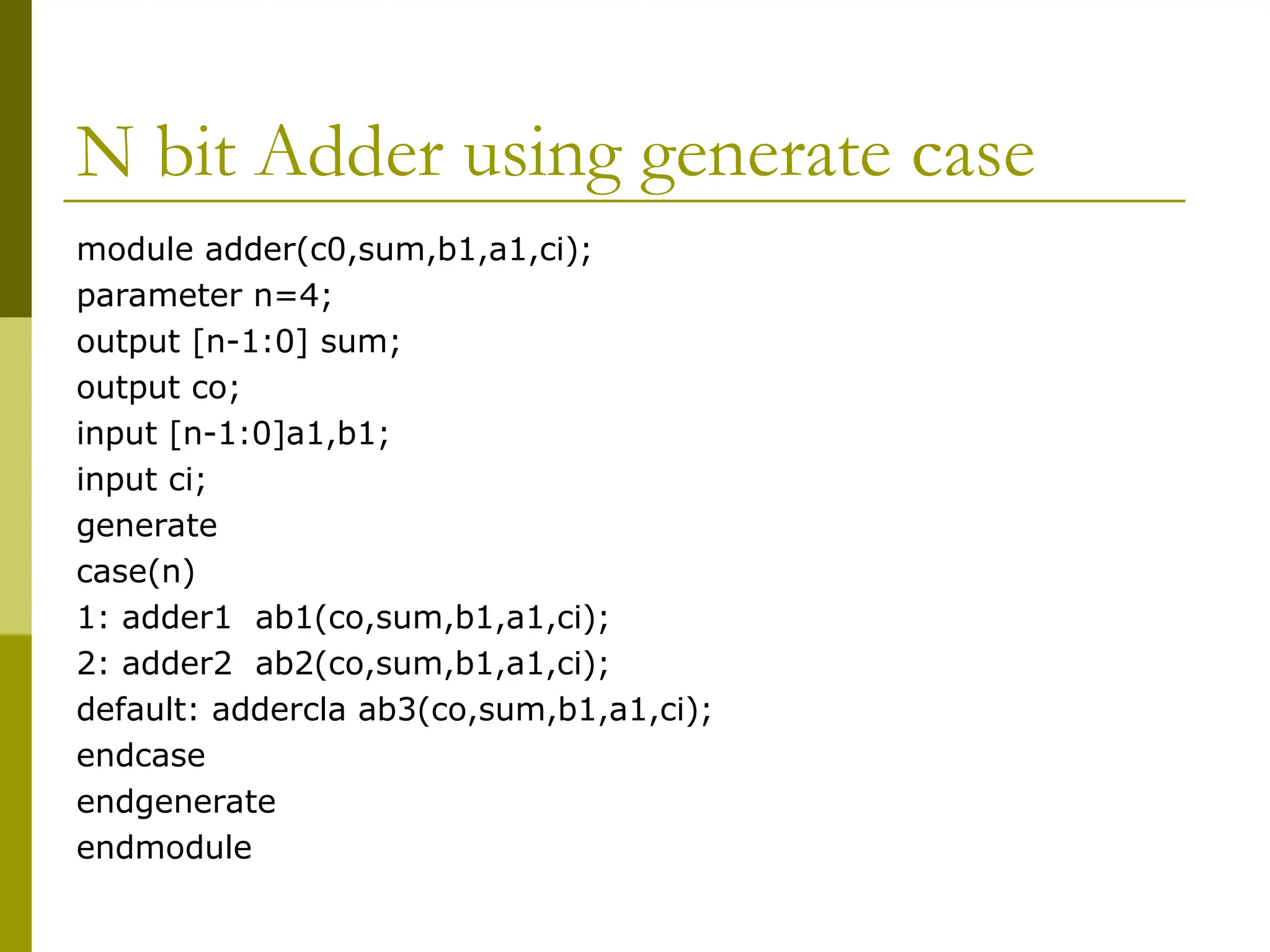 N bit Adder using generate case
module adder(c0,sum,b1,a1,ci);
parameter n=4;
output [n-1:0] sum;
output co;
input [n-1:0]a1,b1;
input ci;
generate
case(n)
1: adder1 ab1(co,sum,b1,a1,ci);
2: adder2 ab2(co,sum,b1,a1,ci);
default: addercla ab3(co,sum,b1,a1,ci);
endcase
endgenerate
endmodule
 