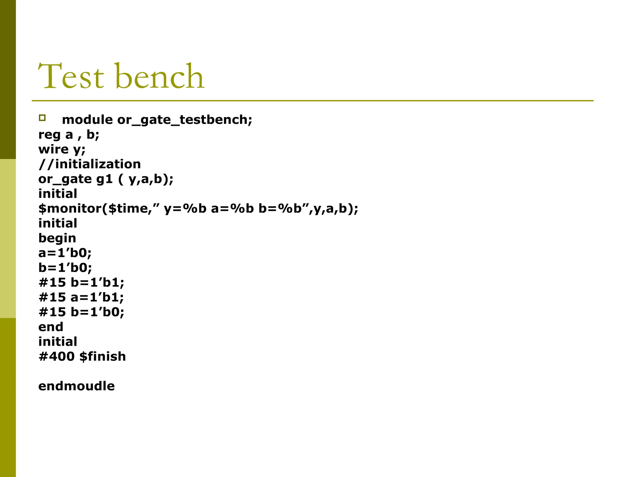 Test bench
 module or_gate_testbench;
reg a , b;
wire y;
//initialization
or_gate g1 ( y,a,b);
initial
$monitor($time,” y=%b a=%b b=%b”,y,a,b);
initial
begin
a=1’b0;
b=1’b0;
#15 b=1’b1;
#15 a=1’b1;
#15 b=1’b0;
end
initial
#400 $finish
endmoudle
 