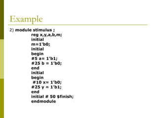 Example
2) module stimulus ;
reg x,y,a,b,m;
initial
m=1’b0;
initial
begin
#5 a= 1’b1;
#25 b = 1’b0;
end
initial
begin
#10 x= 1’b0;
#25 y = 1’b1;
end
initial # 50 $finish;
endmodule
 