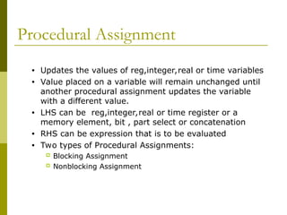Procedural Assignment
• Updates the values of reg,integer,real or time variables
• Value placed on a variable will remain unchanged until
another procedural assignment updates the variable
with a different value.
• LHS can be reg,integer,real or time register or a
memory element, bit , part select or concatenation
• RHS can be expression that is to be evaluated
• Two types of Procedural Assignments:
 Blocking Assignment
 Nonblocking Assignment
 