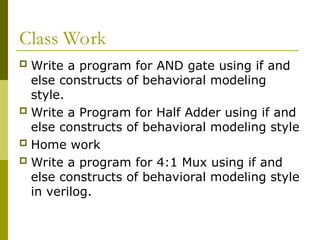 Class Work
 Write a program for AND gate using if and
else constructs of behavioral modeling
style.
 Write a Program for Half Adder using if and
else constructs of behavioral modeling style
 Home work
 Write a program for 4:1 Mux using if and
else constructs of behavioral modeling style
in verilog.
 