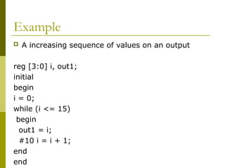 Example
 A increasing sequence of values on an output
reg [3:0] i, out1;
initial
begin
i = 0;
while (i <= 15)
begin
out1 = i;
#10 i = i + 1;
end
end
 